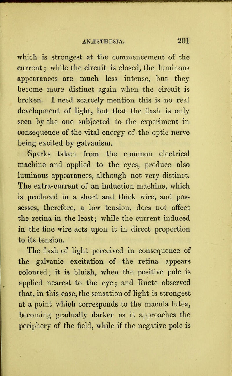 ■which is strongest at the commencement of the current; while the circuit is closed, the luminous appearances are much less intense, but they become more distinct again when the circuit is broken. I need scarcely mention this is no real development of light, but that the flash is only seen by the one subjected to the experiment in consequence of the vital energy of the optic nerve being excited by galvanism. Sparks taken from the common electrical machine and applied to the eyes, produce also luminous appearances, although not very distinct. The extra-current of an induction machine, which is produced in a short and thick wire, and pos- sesses, therefore, a low tension, does not affect the retina in the least; while the current induced in the fine wire acts upon it in direct proportion to its tension. The flash of light perceived in consequence of the galvanic excitation of the retina appears coloured; it is bluish, when the positive pole is applied nearest to the eye; and Kuete observed that, in this case, the sensation of light is strongest at a point which corresponds to the macula lutea, becoming gradually darker as it approaches the periphery of the field, while if the negative pole is