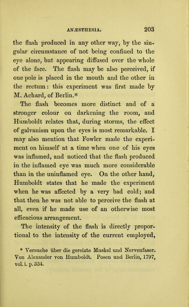 the flash produced in any other way, by the sin- gular circumstance of not being confined to the eye alone, but appearing diffused over the whole of the face. The flash may be also perceived, if one pole is placed in the mouth and the other in the rectum: this experiment was first made by M. Achard, of Berlin * The flash becomes more distinct and of a stronger colour on darkening the room, and Humboldt relates that, during storms, the effect of galvanism upon the eyes is most remarkable. I may also mention that Fowler made the experi- ment on himself at a time when one of his eyes was inflamed, and noticed that the flash produced in the inflamed eye was much more considerable than in the uninflamed eye. On the other hand, Humboldt states that he made the experiment when he was affected by a very bad cold; and that then he was not able to perceive the flash at all, even if he made use of an otherwise most efficacious arrangement. The intensity of the flash is directly propor- tional to the intensity of the current employed, * Versuche iiber die gereizte Muskel und Nervenfaser. Von Alexander von Humboldt. Posen und Berlin, 1797, vol.i. p. 334.