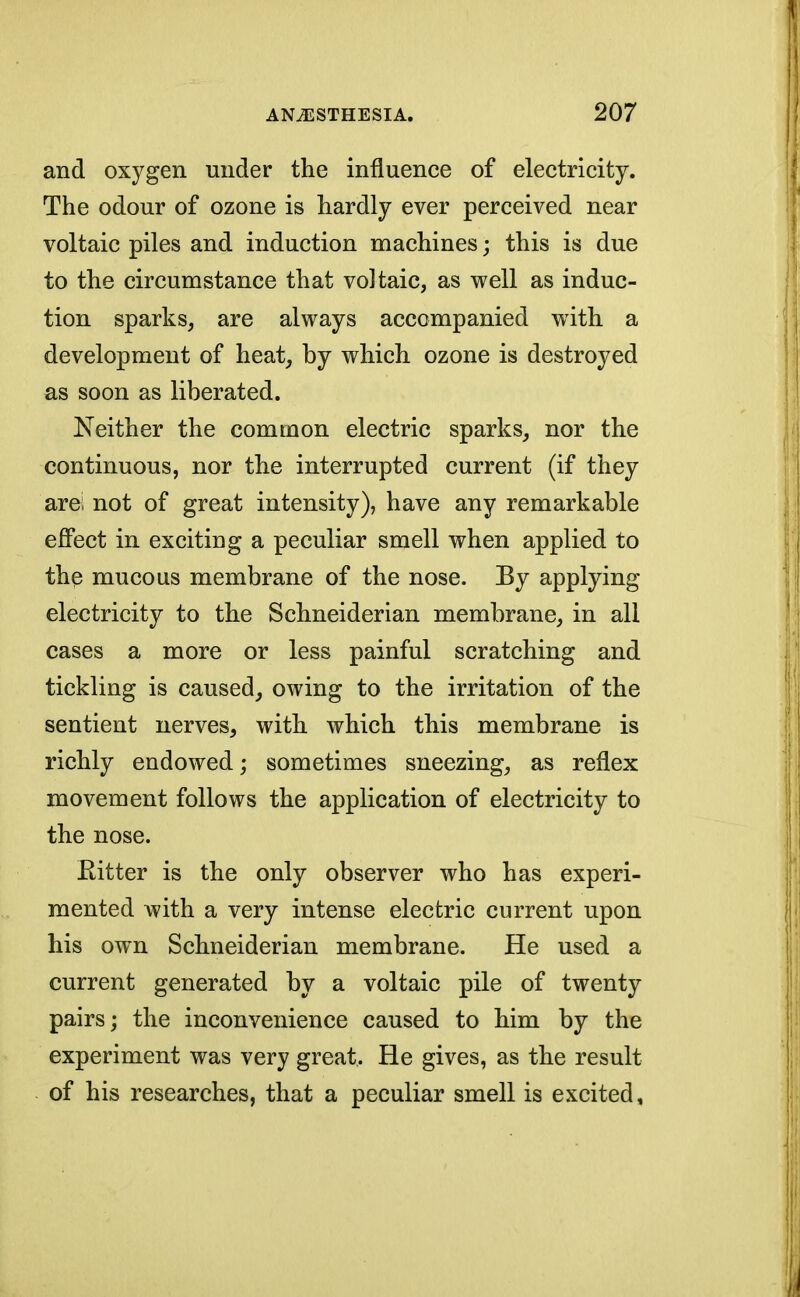 and oxygen under the influence of electricity. The odour of ozone is hardly ever perceived near voltaic piles and induction machines • this is due to the circumstance that voltaic, as well as induc- tion sparks, are always accompanied writh a development of heat, by which ozone is destroyed as soon as liberated. Neither the common electric sparks, nor the continuous, nor the interrupted current (if they arei not of great intensity), have any remarkable effect in exciting a peculiar smell when applied to the mucous membrane of the nose. By applying electricity to the Schneiderian membrane, in all cases a more or less painful scratching and tickling is caused, owing to the irritation of the sentient nerves, with which this membrane is richly endowed; sometimes sneezing, as reflex movement follows the application of electricity to the nose. Ritter is the only observer who has experi- mented with a very intense electric current upon his own Schneiderian membrane. He used a current generated by a voltaic pile of twenty pairs; the inconvenience caused to him by the experiment was very great. He gives, as the result of his researches, that a peculiar smell is excited,