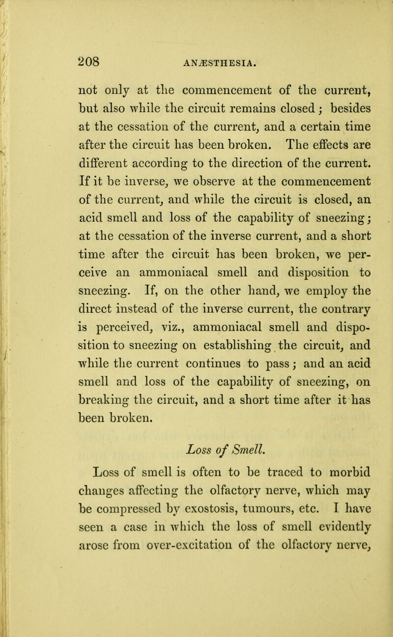 not only at the commencement of the current, but also while the circuit remains closed; besides at the cessation of the current,, and a certain time after the circuit has been broken. The effects are different according to the direction of the current. If it be inverse, we observe at the commencement of the current, and while the circuit is closed, an acid smell and loss of the capability of sneezing; at the cessation of the inverse current, and a short time after the circuit has been broken, we per- ceive an ammoniacal smell and disposition to sneezing. If, on the other hand, we employ the direct instead of the inverse current, the contrary is perceived, viz., ammoniacal smell and dispo- sition to sneezing on establishing the circuit, and while the current continues to pass; and an acid smell and loss of the capability of sneezing, on breaking the circuit, and a short time after it has been broken. Loss of Smell. Loss of smell is often to be traced to morbid changes affecting the olfactory nerve, which may be compressed by exostosis, tumours, etc. I have seen a case in which the loss of smell evidently arose from over-excitation of the olfactory nerve,