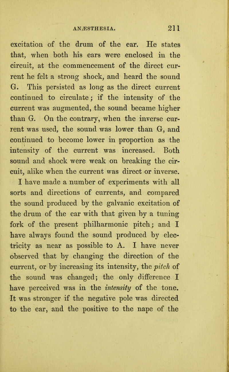 excitation of the drum of the ear. He states that, when both his ears were enclosed in the circuit, at the commencement of the direct cur- rent he felt a strong shock, and heard the sound G. This persisted as long as the direct current continued to circulate; if the intensity of the current was augmented, the sound became higher than G. On the contrary, when the inverse cur- rent was used, the sound was lower than G, and continued to become lower in proportion as the intensity of the current was increased. Both sound and shock were weak on breaking the cir- cuit, alike when the current was direct or inverse. I have made a number of experiments with all sorts and directions of currents, and compared the sound produced by the galvanic excitation of the drum of the ear with that given by a tuning fork of the present philharmonic pitch; and I have always found the sound produced by elec- tricity as near as possible to A. I have never observed that by changing the direction of the current, or by increasing its intensity, the pitch of the sound was changed; the only difference I have perceived was in the intensity of the tone. It was stronger if the negative pole was directed to the ear, and the positive to the nape of the