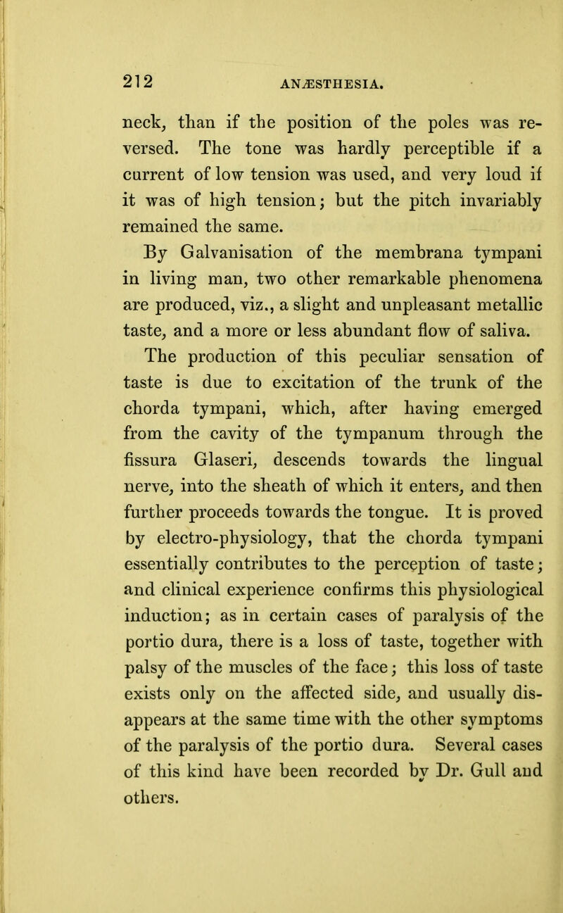 neck, than if the position of the poles was re- versed. The tone was hardly perceptible if a current of low tension was used, and very loud if it was of high tension; but the pitch invariably remained the same. By Galvanisation of the membrana tympani in living man, two other remarkable phenomena are produced, viz., a slight and unpleasant metallic taste, and a more or less abundant flow of saliva. The production of this peculiar sensation of taste is due to excitation of the trunk of the chorda tympani, which, after having emerged from the cavity of the tympanum through the fissura Glaseri, descends towards the lingual nerve, into the sheath of which it enters, and then further proceeds towards the tongue. It is proved by electro-physiology, that the chorda tympani essentially contributes to the perception of taste; and clinical experience confirms this physiological induction; as in certain cases of paralysis of the portio dura, there is a loss of taste, together with palsy of the muscles of the face; this loss of taste exists only on the affected side, and usually dis- appears at the same time with the other symptoms of the paralysis of the portio dura. Several cases of this kind have been recorded by Dr. Gull and others.