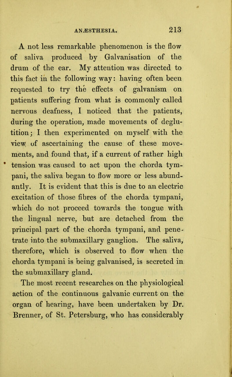 A not less remarkable phenomenon is the flow of saliva produced by Galvanisation of the drum of the ear. My attention was directed to this fact in the following way: having often been requested to try the effects of galvanism on patients suffering from what is commonly called nervous deafness, I noticed that the patients, during the operation, made movements of deglu- tition; I then experimented on myself with the view; of ascertaining the cause of these move- ments, and found that, if a current of rather high ' tension was caused to act upon the chorda tym- pani, the saliva began to flow more or less abund- antly. It is evident that this is due to an electric excitation of those fibres of the chorda tympani, which do not proceed towards the tongue with the lingual nerve, but are detached from the principal part of the chorda tympani, and pene- trate into the submaxillary ganglion. The saliva, therefore, which is observed to flow when the chorda tympani is being galvanised, is secreted in the submaxillary gland. The most recent researches on the physiological action of the continuous galvanic current on the organ of hearing, have been undertaken by Dr. Brenner, of St. Petersburg, who has considerably