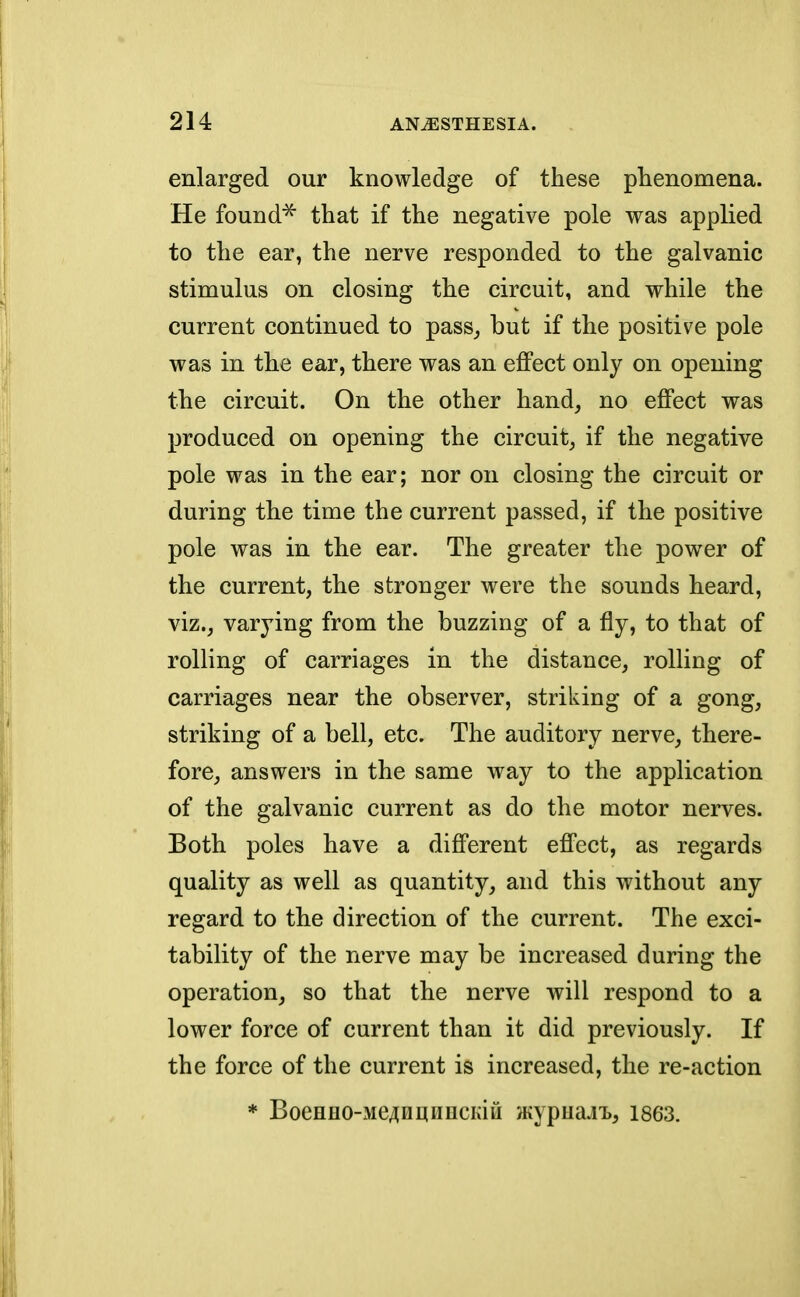 enlarged our knowledge of these phenomena. He found* that if the negative pole was applied to the ear, the nerve responded to the galvanic stimulus on closing the circuit, and while the current continued to pass, but if the positive pole was in the ear, there was an effect only on opening the circuit. On the other hand, no effect was produced on opening the circuit, if the negative pole was in the ear; nor on closing the circuit or during the time the current passed, if the positive pole was in the ear. The greater the power of the current, the stronger were the sounds heard, viz., varying from the buzzing of a fly, to that of rolling of carriages in the distance, rolling of carriages near the observer, striking of a gong, striking of a bell, etc. The auditory nerve, there- fore, answers in the same way to the application of the galvanic current as do the motor nerves. Both poles have a different effect, as regards quality as well as quantity, and this without any regard to the direction of the current. The exci- tability of the nerve may be increased during the operation, so that the nerve will respond to a lower force of current than it did previously. If the force of the current is increased, the re-action * BoeHHO-MeAnmmcKiu Hiypua.i'B, 1863.