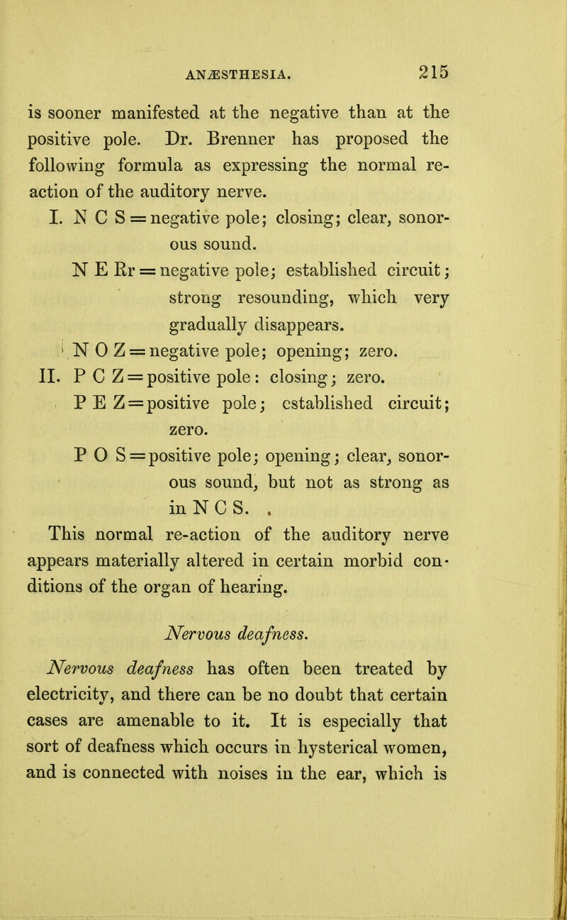 is sooner manifested at the negative than at the positive pole. Dr. Brenner has proposed the following formula as expressing the normal re- action of the auditory nerve. I. N C S = negative pole; closing; clear, sonor- ous sound. N E Kr = negative pole; established circuit; strong resounding, which very gradually disappears. ''NO Z = negative pole; opening; zero. II. P C Z = positive pole : closing; zero. P E Z = positive pole; established circuit; zero. P O S= positive pole; opening; clear, sonor- ous sound, but not as strong as inNCS. . This normal re-action of the auditory nerve appears materially altered in certain morbid con- ditions of the organ of hearing. Nervous deafness. Nervous deafness has often been treated by electricity, and there can be no doubt that certain cases are amenable to it. It is especially that sort of deafness which occurs in hysterical women, and is connected with noises in the ear, which is