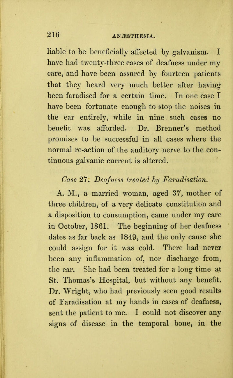 liable to be beneficially affected by galvanism. I have had twenty-three cases of deafness under my care, and have been assured by fourteen patients that they heard very much better after having been faradised for a certain time. In one case I have been fortunate enough to stop the noises in the ear entirely, while in nine such cases no benefit was afforded. Dr. Brenner's method promises to be successful in all cases where the normal re-action of the auditory nerve to the con- tinuous galvanic current is altered. Case 27. Deafness treated by Faradisation. A. M., a married woman, aged 37, mother of three children, of a very delicate constitution and a disposition to consumption, came under my care in October, 1861. The beginning of her deafness dates as far back as 1849, and the only cause she could assign for it was cold. There had never been any inflammation of, nor discharge from, the ear. She had been treated for a long time at St. Thomas's Hospital, but without any benefit. Dr. Wright, who had previously seen good results of Faradisation at my hands in cases of deafness, sent the patient to me. I could not discover any signs of disease in the temporal bone, in the