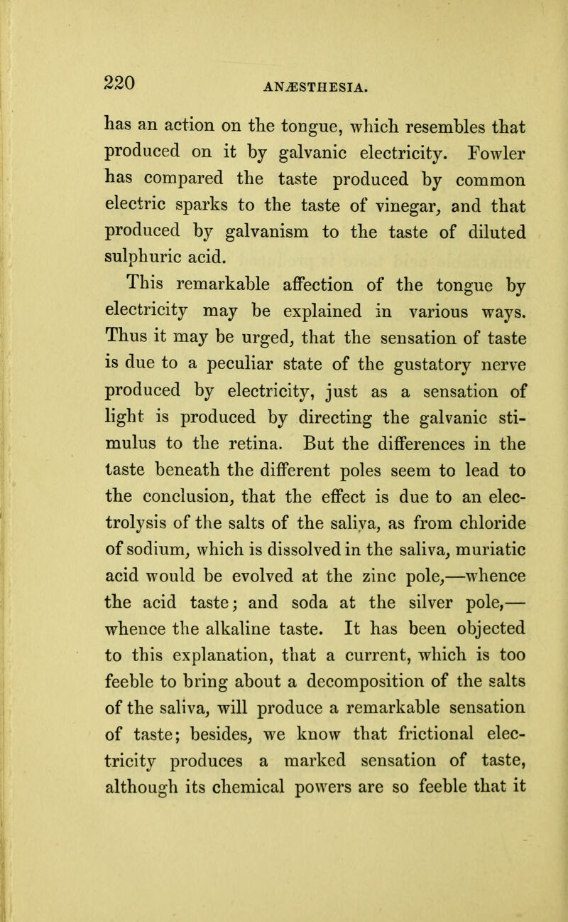 has an action on the tongue, which resembles that produced on it by galvanic electricity. Fowler has compared the taste produced by common electric sparks to the taste of vinegar, and that produced by galvanism to the taste of diluted sulphuric acid. This remarkable affection of the tongue by electricity may be explained in various ways. Thus it may be urged, that the sensation of taste is due to a peculiar state of the gustatory nerve produced by electricity, just as a sensation of light is produced by directing the galvanic sti- mulus to the retina. But the differences in the taste beneath the different poles seem to lead to the conclusion, that the effect is due to an elec- trolysis of the salts of the saliva, as from chloride of sodium, which is dissolved in the saliva, muriatic acid would be evolved at the zinc pole,—whence the acid taste; and soda at the silver pole,— whence the alkaline taste. It has been objected to this explanation, that a current, which is too feeble to bring about a decomposition of the salts of the saliva, will produce a remarkable sensation of taste; besides, we know that frictional elec- tricity produces a marked sensation of taste, although its chemical powers are so feeble that it