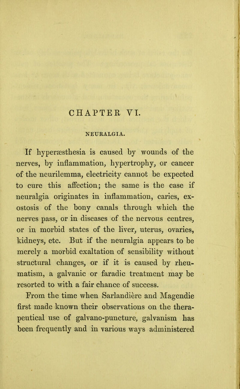 CHAPTER VI. NEURALGIA. tf hyperesthesia is caused by wounds of the nerves, by inflammation, hypertrophy, or cancer of the neurilemma, electricity cannot be expected to cure this affection; the same is the case if neuralgia originates in inflammation, caries, ex- ostosis of the bony canals through which the nerves pass, or in diseases of the nervous centres, or in morbid states of the liver, uterus, ovaries, kidneys, etc. But if the neuralgia appears to be merely a morbid exaltation of sensibility without structural changes, or if it is caused by rheu- matism, a galvanic or faradic treatment may be resorted to with a fair chance of success. From the time when Sarlandiere and Magendie first made known their observations on the thera- peutical use of galvano-puncture, galvanism has been frequently and in various ways administered