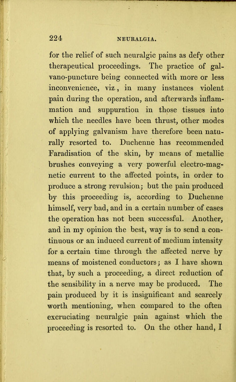 for the relief of such neuralgic pains as defy other therapeutical proceedings. The practice of gal- vano-puncture being connected with more or less inconvenience, viz , in many instances violent pain during the operation, and afterwards inflam- mation and suppuration in those tissues into which the needles have been thrust, other modes of applying galvanism have therefore been natu- rally resorted to. Duchenne has recommended Faradisation of the skin, by means of metallic brushes conveying a very powerful electro-mag- netic current to the affected points, in order to produce a strong revulsion; but the pain produced by this proceeding is, according to Duchenne himself, very bad, and in a certain number of cases the operation has not been successful. Another, and in my opinion the best, way is to send a con- tinuous or an induced current of medium intensity for a certain time through the affected nerve by means of moistened conductors; as I have shown that, by such a proceeding, a direct reduction of the sensibility in a nerve may be produced. The pain produced by it is insignificant and scarcely worth mentioning, when compared to the often excruciating neuralgic pain against which the proceeding is resorted to. On the other hand, I