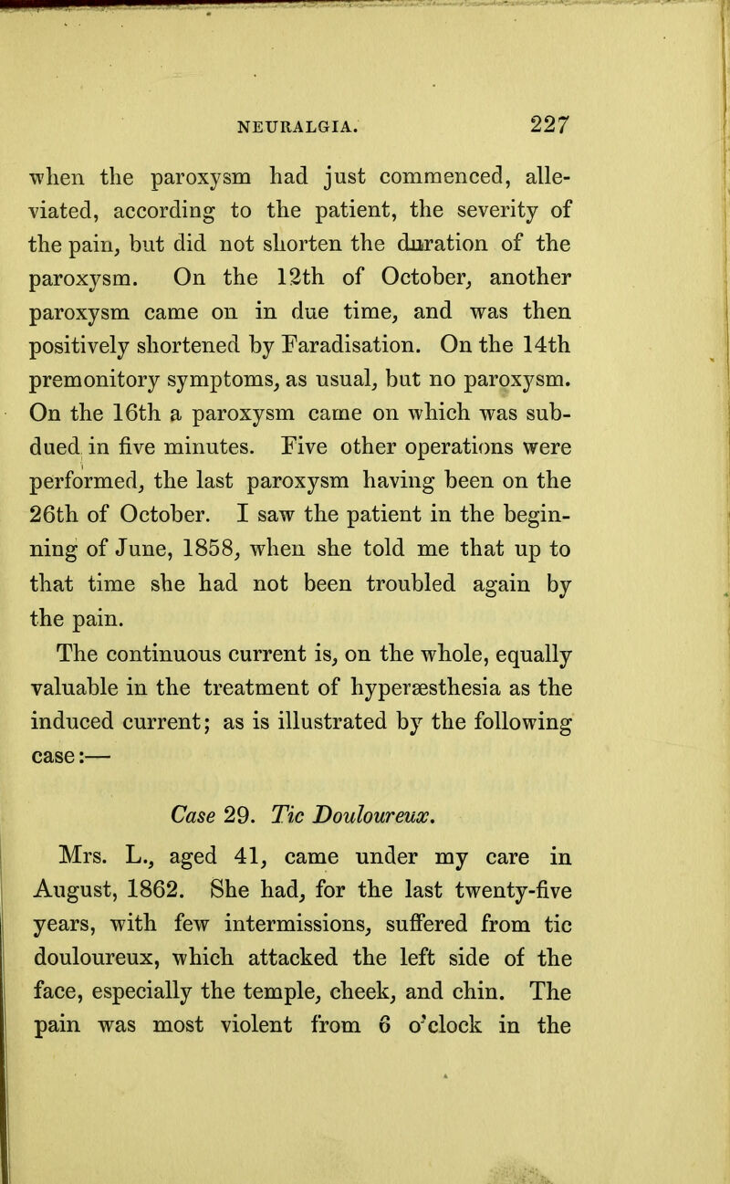 when the paroxysm had just commenced, alle- viated, according to the patient, the severity of the pain, but did not shorten the duration of the paroxysm. On the 12th of October, another paroxysm came on in due time, and was then positively shortened by Faradisation. On the 14th premonitory symptoms, as usual, but no paroxysm. On the 16th a paroxysm came on which was sub- dued in five minutes. Five other operations were performed, the last paroxysm having been on the 26th of October. I saw the patient in the begin- ning of June, 1858, when she told me that up to that time she had not been troubled again by the pain. The continuous current is, on the whole, equally valuable in the treatment of hyperesthesia as the induced current; as is illustrated by the following case:— Case 29. Tic Douloureux. Mrs. L., aged 41, came under my care in August, 1862. She had, for the last twenty-five years, with few intermissions, suffered from tic douloureux, which attacked the left side of the face, especially the temple, cheek, and chin. The pain was most violent from 6 o'clock in the