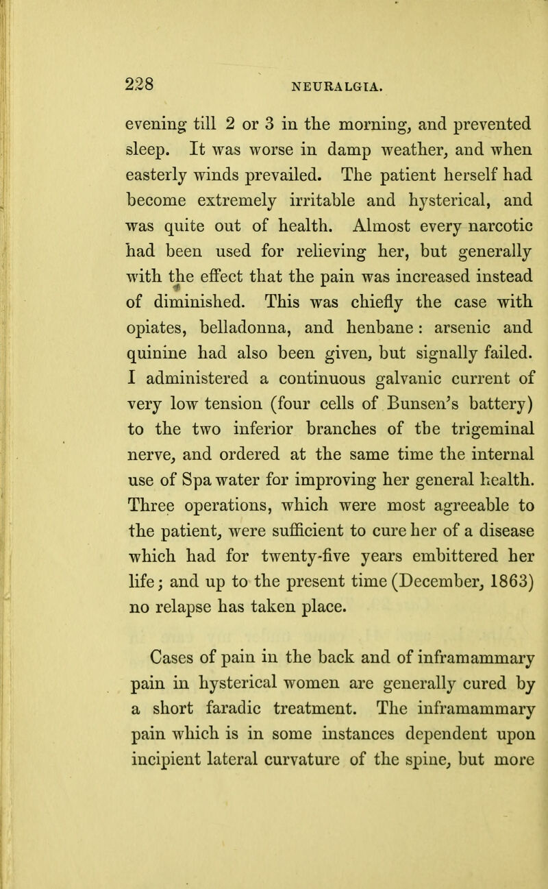 evening till 2 or 3 in the morning, and prevented sleep. It was worse in damp weather, and when easterly winds prevailed. The patient herself had become extremely irritable and hysterical, and was quite out of health. Almost every narcotic had been used for relieving her, but generally with the effect that the pain was increased instead of diminished. This was chiefly the case with opiates, belladonna, and henbane: arsenic and quinine had also been given, but signally failed. I administered a continuous galvanic current of very low tension (four cells of Bunseir's battery) to the two inferior branches of the trigeminal nerve, and ordered at the same time the internal use of Spa water for improving her general health. Three operations, which were most agreeable to the patient, were sufficient to cure her of a disease which had for twenty-five years embittered her life; and up to the present time (December, 1863) no relapse has taken place. Cases of pain in the back and of inframammary pain in hysterical women are generally cured by a short faradic treatment. The inframammary pain which is in some instances dependent upon incipient lateral curvature of the spine, but more