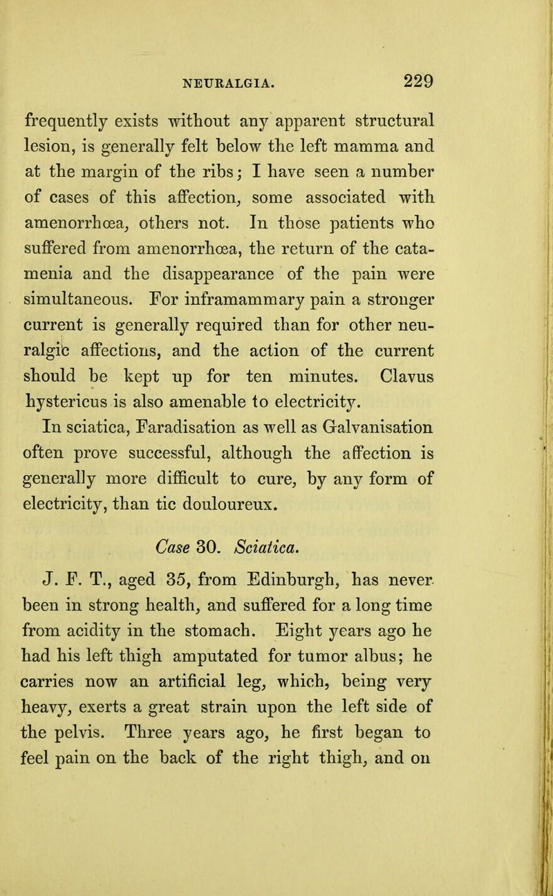 frequently exists without any apparent structural lesion, is generally felt below the left mamma and at the margin of the ribs; I have seen a number of cases of this affection, some associated with amenorrhea, others not. In those patients who suffered from amenorrhoea, the return of the cata- menia and the disappearance of the pain were simultaneous. For inframammary pain a stronger current is generally required than for other neu- ralgic affections, and the action of the current should be kept up for ten minutes. Clavus hystericus is also amenable to electricity. In sciatica, Faradisation as well as Galvanisation often prove successful, although the affection is generally more difficult to cure, by any form of electricity, than tic douloureux. Case 30. Sciatica. J. F. T., aged 35, from Edinburgh, has never been in strong health, and suffered for a long time from acidity in the stomach. Eight years ago he had his left thigh amputated for tumor albus; he carries now an artificial leg, which, being very heavy, exerts a great strain upon the left side of the pelvis. Three years ago, he first began to feel pain on the back of the right thigh, and on