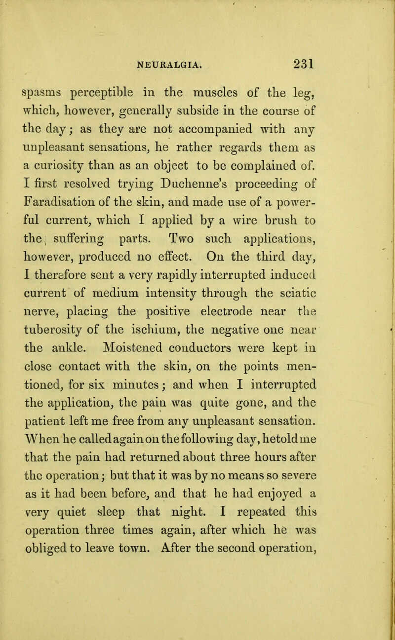 spasms perceptible in the muscles of the leg, which, however, generally subside in the course of the day; as they are not accompanied with any unpleasant sensations,, he rather regards them as a curiosity than as an object to be complained of. I first resolved trying Duchenne's proceeding of Faradisation of the skin, and made use of a power- ful current, which I applied by a wire brush to the; suffering parts. Two such applications, however, produced no effect. On the third day, I therefore sent a very rapidly interrupted induced current of medium intensity through the sciatic nerve, placing the positive electrode near the tuberosity of the ischium, the negative one near the ankle. Moistened conductors were kept in close contact with the skin, on the points men- tioned, for six minutes; and when I interrupted the application, the pain was quite gone, and the patient left me free from any unpleasant sensation. When he called again on the following day, hetoldme that the pain had returned about three hours after the operation; but that it was by no means so severe as it had been before, and that he had enjoyed a very quiet sleep that night. I repeated this operation three times again, after which he was obliged to leave town. After the second operation,