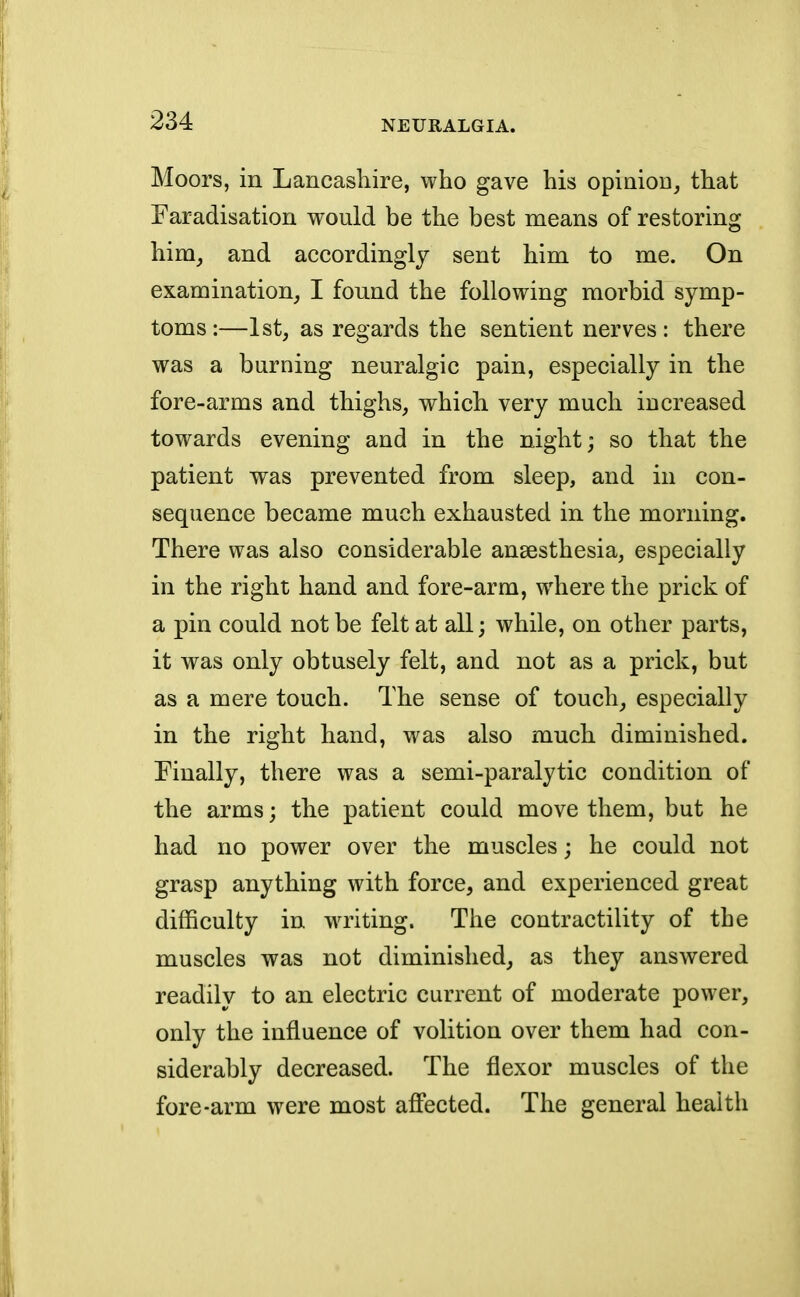 Moors, in Lancashire, who gave his opinion, that Faradisation would be the best means of restoring him, and accordingly sent him to me. On examination, I found the following morbid symp- toms :—1st, as regards the sentient nerves : there was a burning neuralgic pain, especially in the fore-arms and thighs, which very much increased towards evening and in the night; so that the patient was prevented from sleep, and in con- sequence became much exhausted in the morning. There was also considerable anaesthesia, especially in the right hand and fore-arm, where the prick of a pin could not be felt at all; while, on other parts, it was only obtusely felt, and not as a prick, but as a mere touch. The sense of touch, especially in the right hand, was also much diminished. Finally, there was a semi-paralytic condition of the arms; the patient could move them, but he had no power over the muscles; he could not grasp anything with force, and experienced great difficulty in writing. The contractility of the muscles was not diminished, as they answered readily to an electric current of moderate power, only the influence of volition over them had con- siderably decreased. The flexor muscles of the fore-arm were most affected. The general health