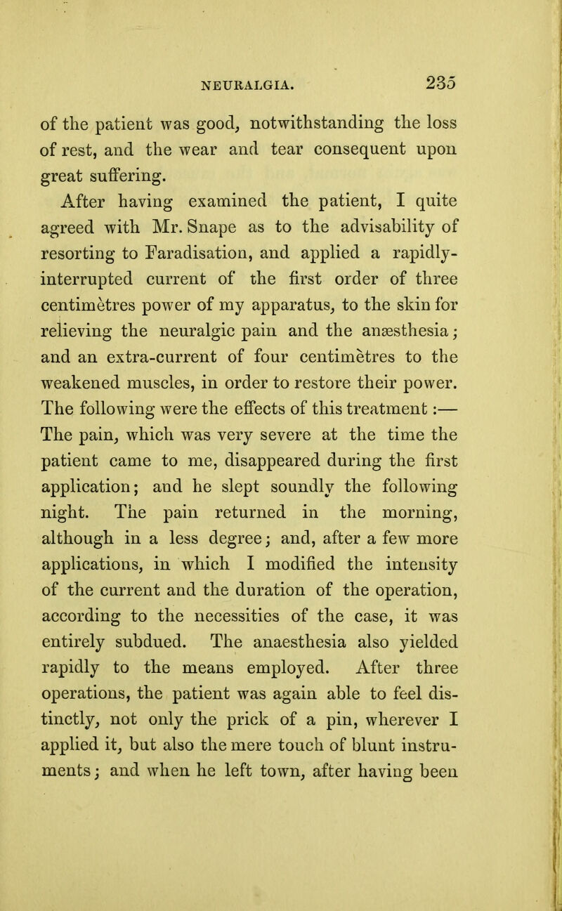 of the patient was good, notwithstanding the loss of rest, and the wear and tear consequent upon great suffering. After having examined the patient, I quite agreed with Mr. Snape as to the advisability of resorting to Faradisation, and applied a rapidly- interrupted current of the first order of three centimetres power of my apparatus, to the skin for relieving the neuralgic pain and the anaesthesia; and an extra-current of four centimetres to the weakened muscles, in order to restore their power. The following were the effects of this treatment:— The pain, which was very severe at the time the patient came to me, disappeared during the first application; and he slept soundly the following night. The pain returned in the morning, although in a less degree; and, after a few more applications, in which I modified the intensity of the current and the duration of the operation, according to the necessities of the case, it was entirely subdued. The anaesthesia also yielded rapidly to the means employed. After three operations, the patient was again able to feel dis- tinctly, not only the prick of a pin, wherever I applied it, but also the mere touch of blunt instru- ments ; and when he left town, after having been