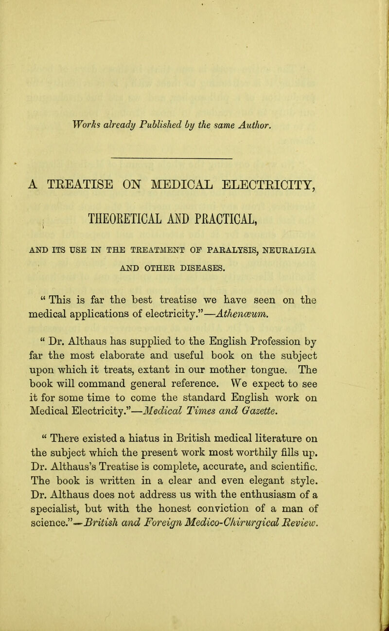 Works already Published by the same Author. A TEEATISE ON MEDICAL ELECTEICITY, , THEORETICAL AND PRACTICAL, AND ITS USE IN THE TREATMENT OF PARALYSIS, NEURALGIA AND OTHER DISEASES.  This is far the best treatise we have seen on the medical applications of electricity.—Athenaeum.  Dr. Althaus has supplied to the English Profession by far the most elaborate and useful book on the subject upon which it treats, extant in our mother tongue. The book will command general reference. We expect to see it for some time to come the standard English work on Medical Electricity.—Medical Times and Gazette.  There existed a hiatus in British medical literature on the subject which the present work most worthily fills up. Dr. Althaus's Treatise is complete, accurate, and scientific. The book is written in a clear and even elegant style. Dr. Althaus does not address us with the enthusiasm of a specialist, but with the honest conviction of a man of science.—British and Foreign Medico-Chirurgical Review.