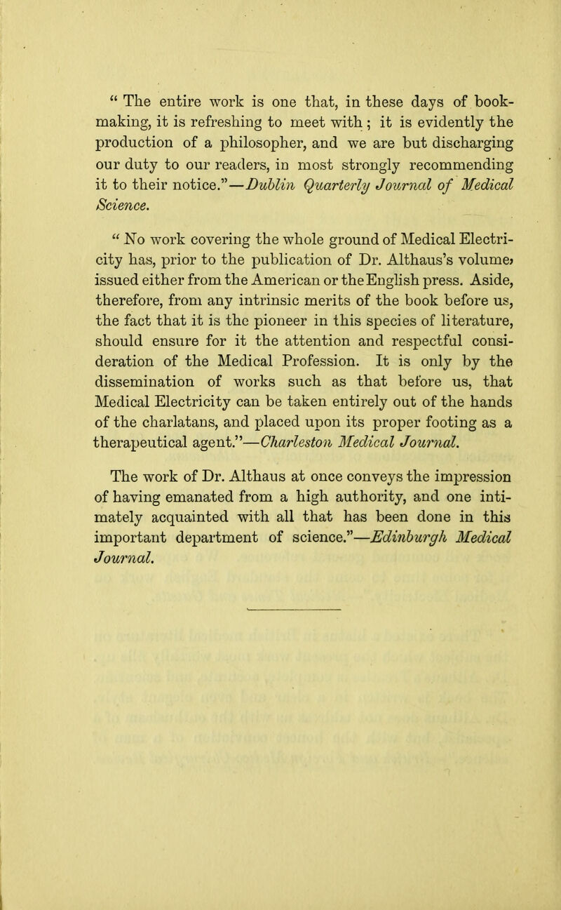  The entire work is one that, in these days of book- making, it is refreshing to meet with ; it is evidently the production of a philosopher, and we are but discharging our duty to our readers, in most strongly recommending it to their notice.—Dublin Quarterly Journal of Medical Science.  No work covering the whole ground of Medical Electri- city has, prior to the publication of Dr. Althaus's volume* issued either from the American or the English press. Aside, therefore, from any intrinsic merits of the book before us, the fact that it is the pioneer in this species of literature, should ensure for it the attention and respectful consi- deration of the Medical Profession. It is only by the dissemination of works such as that before us, that Medical Electricity can be taken entirely out of the hands of the charlatans, and placed upon its proper footing as a therapeutical agent.—Charleston Medical Journal. The work of Dr. Althaus at once conveys the impression of having emanated from a high authority, and one inti- mately acquainted with all that has been done in this important department of science.—Edinburgh Medical Journal.