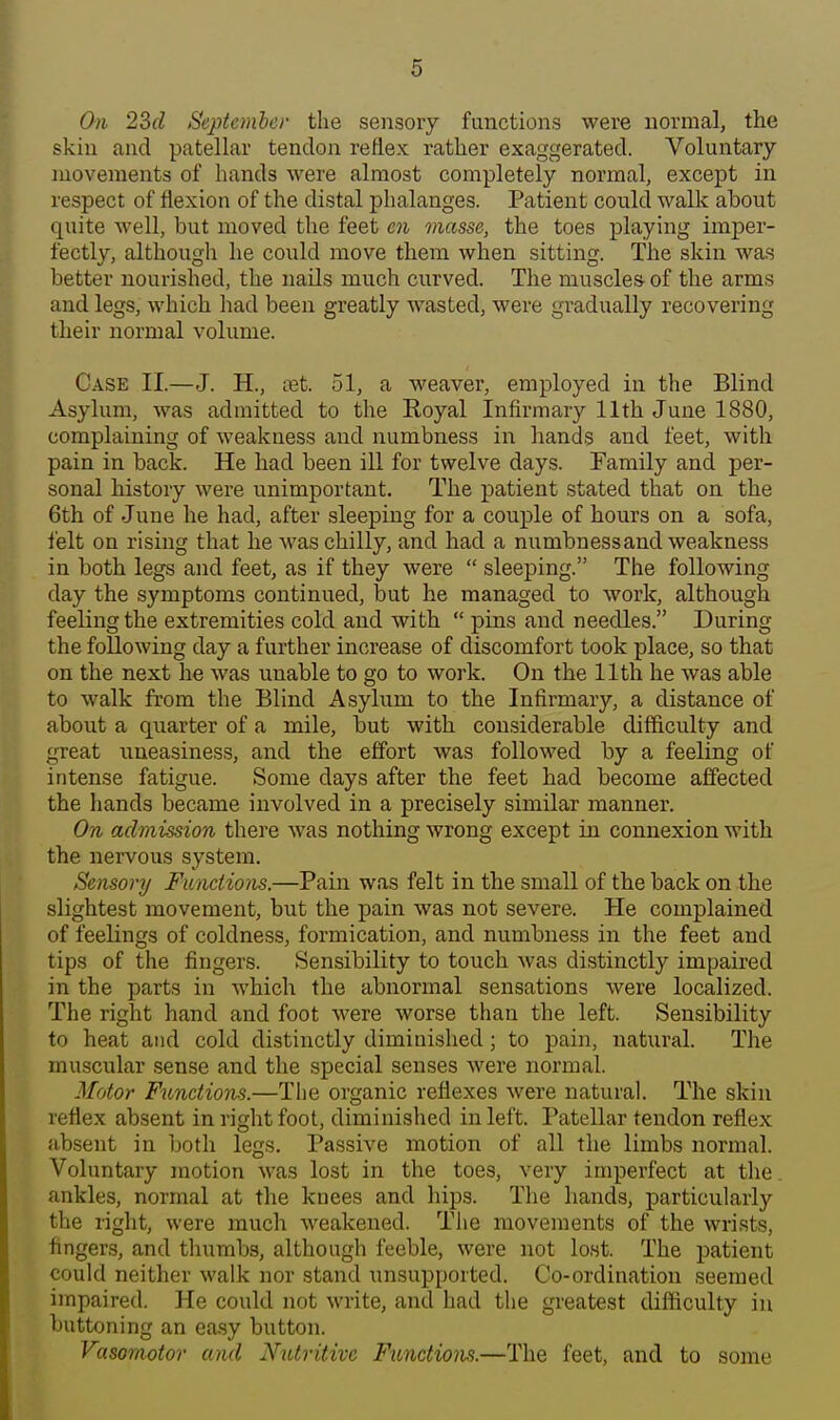 On 22)d September the sensory functions were normal, the skin and patellar tendon reflex rather exaggerated. Voluntary movements of hands were almost completely normal, except in respect of flexion of the distal phalanges. Patient could walk about quite Avell, but moved the feet en masse, the toes playing imper- fectly, although he could move them when sitting. The skin was better nourished, the nails much curved. The muscles- of the arms and legs, which had been greatly wasted, were gradually recovering their normal volume. Case II.—J. H., tet. 51, a weaver, employed in the Blind Asylum, was admitted to the Royal Infirmary 11th June 1880, complaining of weakness and numbness in hands and feet, with pain in back. He had been ill for twelve days. Family and per- sonal history were unimportant. The patient stated that on the 6th of June he had, after sleeping for a couple of hours on a sofa, felt on rising that he was chilly, and had a numbness and weakness in both legs and feet, as if they were  sleeping. The following day the symptoms continued, but he managed to work, although feeling the extremities cold and with  pins and needles. During the following day a further increase of discomfort took place, so that on the next he was unable to go to work. On the 11th he was able to walk from the Blind Asylum to the Infirmary, a distance of about a quarter of a mile, but with considerable difficulty and great uneasiness, and the effort was followed by a feeling of intense fatigue. Some days after the feet had become affected the hands became involved in a precisely similar manner. On admission there was nothing wrong except in connexion with the nervous system. Sensory Functions.—Pain was felt in the small of the back on the slightest movement, but the pain was not severe. He complained of feelings of coldness, formication, and numbness in the feet and tips of the fingers. Sensibility to touch was distinctly impaired in the parts in which the abnormal sensations were localized. The right hand and foot were worse than the left. Sensibility to heat and cold distinctly diminished; to pain, natural. The muscular sense and the special senses Avere normal. Motor Functions.—The organic reflexes were natural. The skin reflex absent in right foot, diminished in left. Patellar tendon reflex absent in both legs. Passive motion of all the limbs normal. Voluntary motion was lost in the toes, very imperfect at the ankles, normal at the knees and hips. The hands, particularly the right, were much weakened. Tlie movements of the wrists, fingers, and tlnimbs, although feeble, were not lost. The patient could neither walk nor stand unsupported. Co-ordination seemed impaired. He could not write, and had the greatest difficulty in buttoning an easy button. Vasomotor and Nutritive Functions.—The feet, and to some