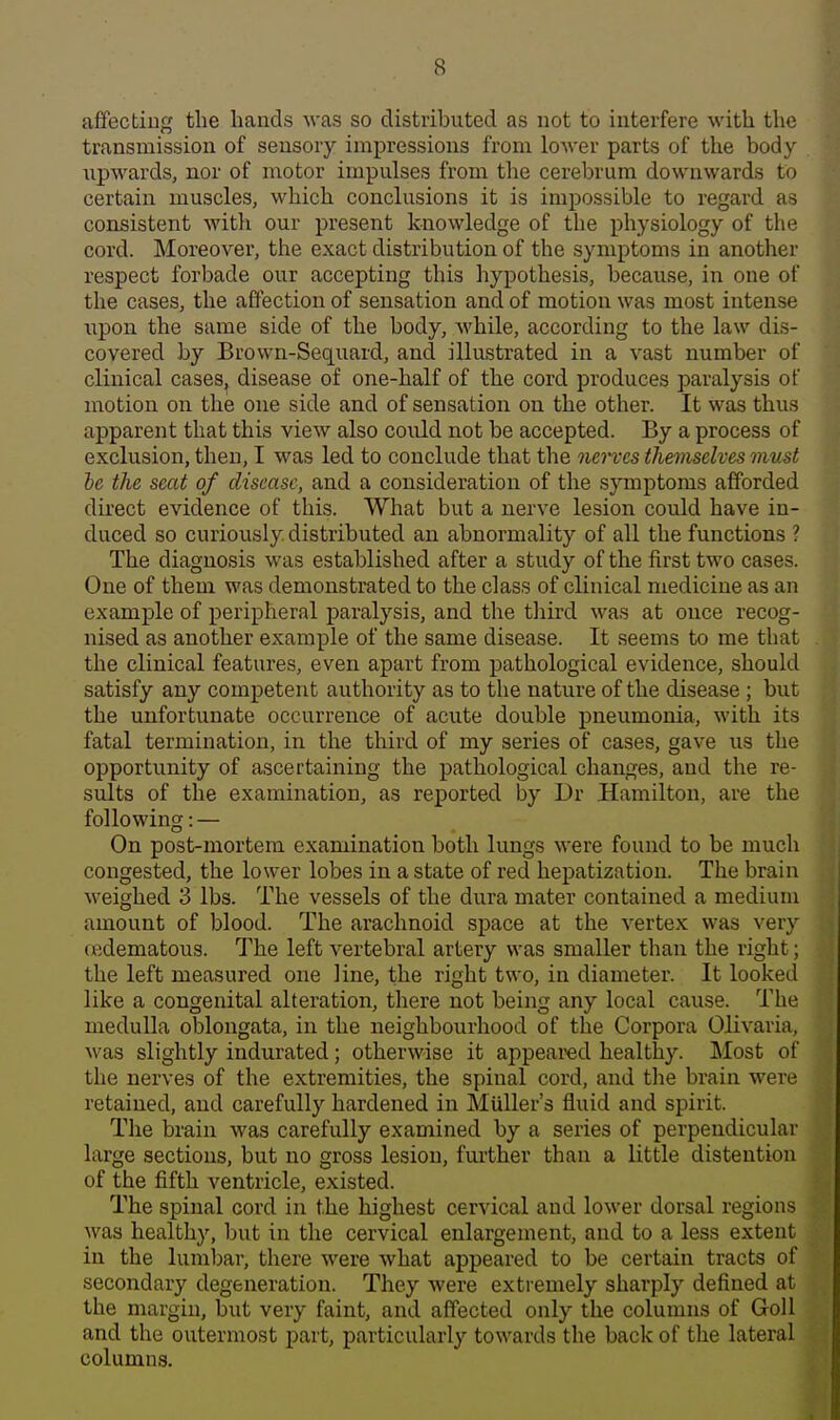 affecting the hands was so distributed as not to interfere with the transmission of sensory impressions from lower parts of the body upwards, nor of motor impulses from the cerebrum downwards to certain muscles, which conclusions it is impossible to regard as consistent with our present knowledge of the physiology of the cord. Moreover, the exact distribution of the symptoms in another respect forbade our accepting this hypothesis, because, in one of the cases, the affection of sensation and of motion was most intense upon the same side of the body, while, according to the law dis- covered by Brown-Sequard, and illustrated in a vast number of clinical cases^ disease of one-half of the cord produces paralysis of motion on the one side and of sensation on the other. It was thus apparent that this view also could not be accepted. By a process of exclusion, then, I was led to conclude that the nerves themselves must he the seat of disease, and a consideration of the sjanptoms afforded direct evidence of this. What but a nerve lesion could have in- duced so curiously distributed an abnormality of all the functions ? The diagnosis was established after a study of the first two cases. One of them was demonstrated to the class of clinical medicine as an example of peripheral paralysis, and the third was at once recog- nised as another example of the same disease. It seems to me that the clinical features, even apart from pathological evidence, should satisfy any competent authority as to the nature of the disease ; but the unfortunate occurrence of acute double pneumonia, with its fatal termination, in the third of my series of cases, gave us the opportunity of ascertaining the pathological changes, and the re- sults of the examination, as reported by Dr Hamilton, are the following: — On post-mortem examination both lungs were found to be much congested, the lower lobes in a state of red hepatization. The brain weighed 3 lbs. The vessels of the dura mater contained a medium amount of blood. The arachnoid space at the vertex was very redematous. The left vertebral artery was smaller than the right; the left measured one line, the right two, in diameter. It looked like a congenital alteration, there not being any local cause. The medulla oblongata, in the neighbourhood of the Corpora Olivaria, was slightly indurated; otherwise it appeared healthy. Most of the nerves of the extremities, the spinal cord, and the brain were retained, and carefully hardened in MuUer's fluid and spirit. The brain was carefully examined by a series of perpendicular large sections, but no gross lesion, further than a little distention of the fifth ventricle, existed. The spinal cord in the highest cervical and lower dorsal regions was healthy, but in the cervical enlargement, and to a less extent in the lumbar, there were what appeared to be certain tracts of secondary degeneration. They were extremely sharply defined at the margin, but very faint, and affected only the columns of GoU and the outermost part, particularly towards the back of the lateral columns.