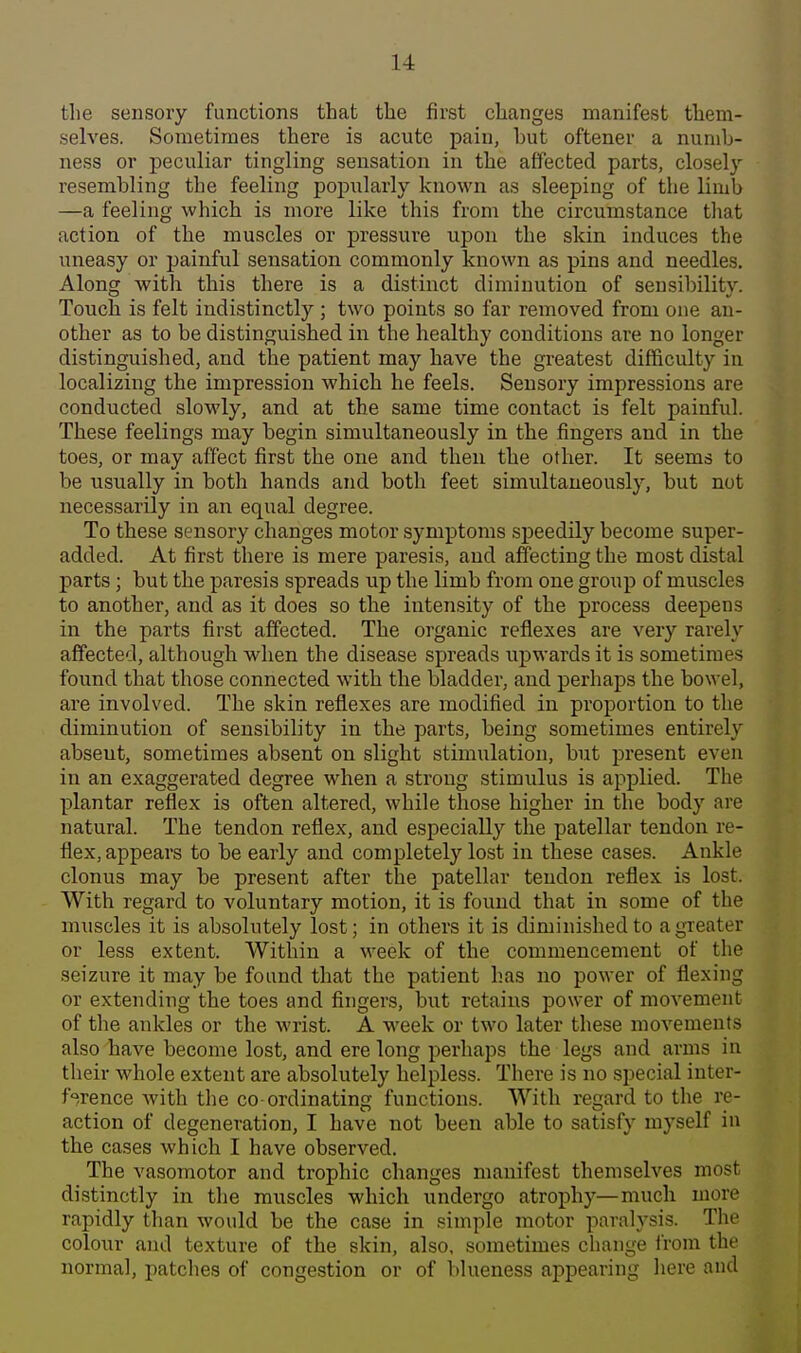 the sensory functions that the first changes manifest them- selves. Sometimes there is acute pain, but oftener a numb- ness or peculiar tingling sensation in the affected parts, closel}' resembling the feeling popularly known as sleeping of the limb —a feeling which is more like this from the circumstance that action of the muscles or pressure upon the skin induces the uneasy or painful sensation commonly known as pins and needles. Along with this there is a distinct diminution of sensibility. Touch is felt indistinctly ; two points so far removed from one an- other as to be distinguished in the healthy conditions are no longer distinguished, and the patient may have the greatest difficulty in localizing the impression which he feels. Sensory impressions are conducted slowly, and at the same time contact is felt painful. These feelings may begin simultaneously in the fingers and in the toes, or may affect first the one and then the other. It seems to be usually in both hands and both feet simultaneously, but not necessarily in an equal degree. To these sensory changes motor symptoms speedily become super- added. At first there is mere paresis, and affecting the most distal parts; but the paresis spreads up the limb from one group of muscles to another, and as it does so the intensity of the process deepens in the parts first affected. The organic reflexes are very rarely affected, although when the disease spreads upwards it is sometimes found that those connected with the bladder, and perhaps the bowel, are involved. The skin reflexes are modified in proportion to the diminution of sensibility in the parts, being sometimes entirely absent, sometimes absent on slight stimulation, but present even in an exaggerated degree when a strong stimulus is applied. The plantar reflex is often altered, while those higher in the body are natural. The tendon reflex, and especially the patellar tendon re- flex, appears to be early and completely lost in these cases. Ankle clonus may be present after the patellar tendon reflex is lost. With regard to voluntary motion, it is found that in some of the muscles it is absolutely lost; in others it is diminished to a greater or less extent. Within a week of the commencement of the seizure it may be found that the patient has no power of flexing or extending the toes and fingers, but retains power of movement of the ankles or the wrist. A week or two later these movements also have become lost, and ere long perhaps the legs and arms in their whole extent are absolutely helpless. There is no special inter- f<^rence with tlie co ordinating functions. With regard to the re- action of degeneration, I have not been able to satisfy myself in the cases which I have observed. The vasomotor and trophic changes manifest themselves most distinctly in the muscles which undergo atrophy—much more rapidly than would be the case in simple motor paralysis. The colour and texture of the skin, also, sometimes change irom the normal, patches of congestion or of blueness appearing here and