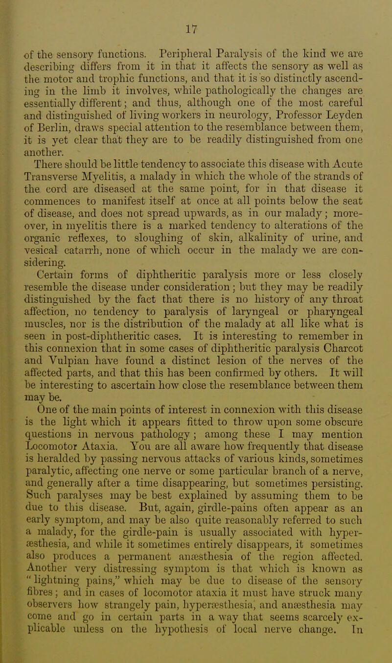 of the sensory functions. Peripheral Paralysis of the kind we are describing differs from it in that it affects the sensory as well as the motor and trophic functions, and that it is so distinctly ascend- ing in the limb it involves, while pathologically the changes are essentially different; and thus, although one of the most careful and distinguished of living workers in neurology. Professor Leyden of Berlin, draws special attention to the resemblance between them, it is yet clear that they are to be readily distinguished from one another. There should be little tendency to associate this disease with Acute Transverse Myelitis, a malady in which the wliole of the strands of the cord are diseased at the same point, for in that disease it commences to manifest itself at once at all points below the seat of disease, and does not spread upAvards, as in our malady; more- over, in myelitis there is a marked tendency to alterations of the organic reflexes, to sloughing of skin, alkalinity of urine, and vesical catarrh, none of which occur in the malady we are con- sidering. Certain forms of diphtheritic paralysis more or less closely resemble the disease under consideration: but they may be readily distinguished by the fact that there is no history of any throat affection, no tendency to paralysis of laryngeal or pharyngeal muscles, nor is the distribution of the malady at all like what is seen in post-diphtheritic cases. It is interesting to remember in this connexion that in some cases of diphtheritic paralysis Charcot and Vulpian have found a distinct lesion of the nerves of the affected parts, and that this has been confirmed by others. It will be interesting to ascertain how close the resemblance between them may be. One of the main points of interest in connexion with this disease is the light which it appears fitted to throw upon some obscure questions in nervous pathology ; among these I may mention Locomotor Ataxia. You are all aware how frequently that disease is heralded by passing nervous attacks of various kinds, sometimes paralytic, affecting one nerve or some particular branch of a nerve, and generally after a time disappearing, but sometimes persisting. Such paralyses may be best explained by assuming them to be due to this disease. But, again, girdle-pains often appear as an early symptom, and may be also quite reasonably referred to such a malady, for the girdle-pain is usually associated with hyper- aesthesia, and while it sometimes entirely disappears, it sometimes also produces a permanent antesthesia of the region affected. Another very distressing symptom is that which is known as  lightning pains, which may be due to disease of the sensory fibres; and in cases of locomotor ataxia it must have struck many observers how strangely pain, hypera?sthesia, and anaesthesia may come and go in certain parts in a Avay that seems scarcely ex- plicable imless on tlie hypothesis of local nerve change. In