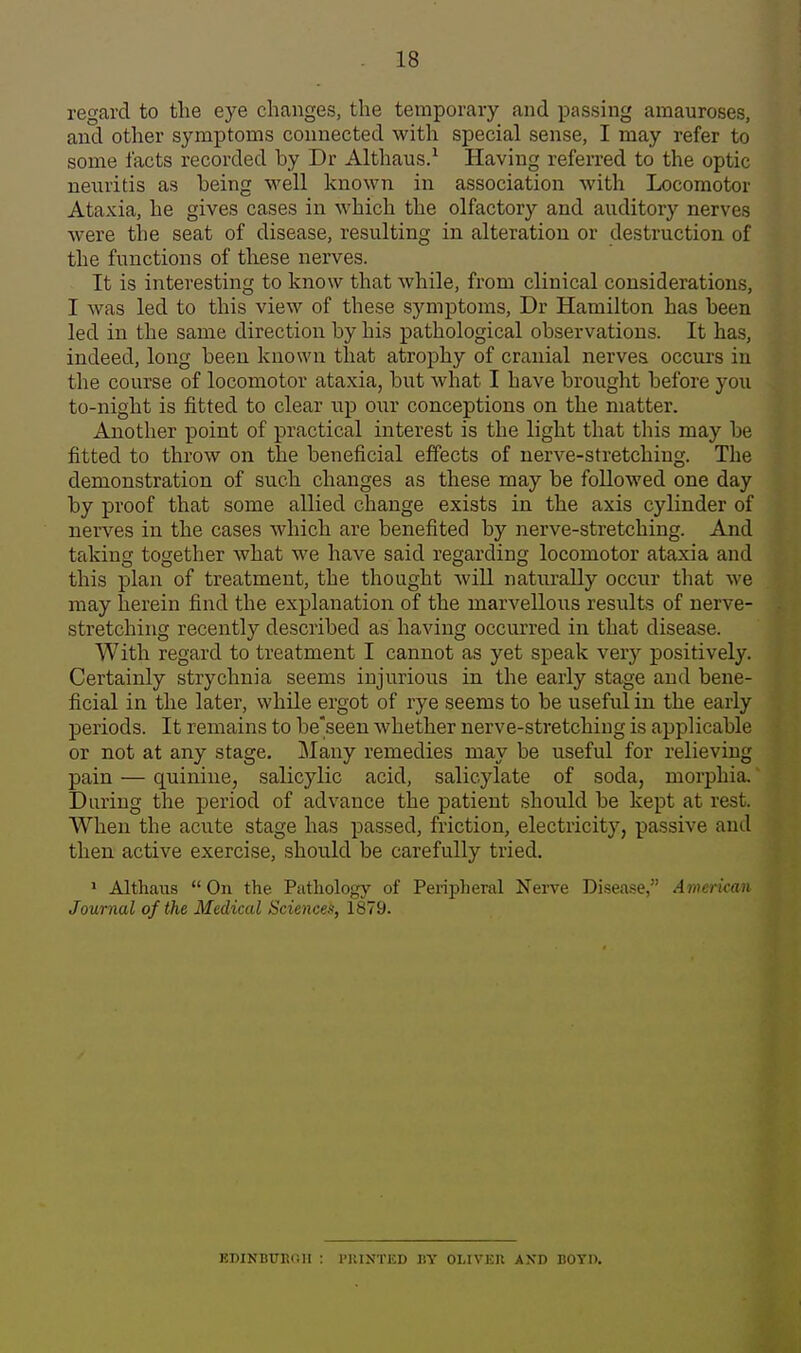 regard to the eye changes, the temporary and passing amauroses, and other symptoms connected with special sense, I may refer to some facts recorded by Dr Althaus.^ Having referred to the optic neuritis as being well known in association with Locomotor Ataxia, he gives cases in which the olfactory and auditory nerves were the seat of disease, resulting in alteration or destruction of the functions of these nerves. It is interesting to know that while, from clinical considerations, I was led to this view of these symptoms, Dr Hamilton has been led in the same direction by his pathological observations. It has, indeed, long been known that atrophy of cranial nerves occurs in the course of locomotor ataxia, but Avhat I have brought before you to-night is fitted to clear up our conceptions on the matter. Another point of practical interest is the light that this may be fitted to throw on the beneficial effects of nerve-stretching. The demonstration of such changes as these may be followed one day by proof that some allied change exists in the axis cylinder of nerves in the cases which are benefited by nerve-stretching. And taking together what we have said regarding locomotor ataxia and this plan of treatment, the thought will naturally occur that we may herein find the explanation of the marvellous results of nerve- stretching recently described as having occurred in that disease. With regard to treatment I cannot as yet speak very positively. Certainly strychnia seems injurious in the early stage and bene- ficial in the later, while ergot of rye seems to be useful in the early periods. It remains to be'seen whether nerve-stretching is applicable or not at any stage. Many remedies may be useful for relieving pain — quinine, salicylic acid, salicylate of soda, morphia. Daring the period of advance the patient should be kept at rest. When the acute stage has passed, friction, electricity, passive and then active exercise, should be carefully tried. * Althaus  On the Pathology of Peripheral Nei-ve Disease, American Journal of the Medicccl Sciences, 1879. EDINBURCll : I'UINTED BY OLIVER AND BOYD.