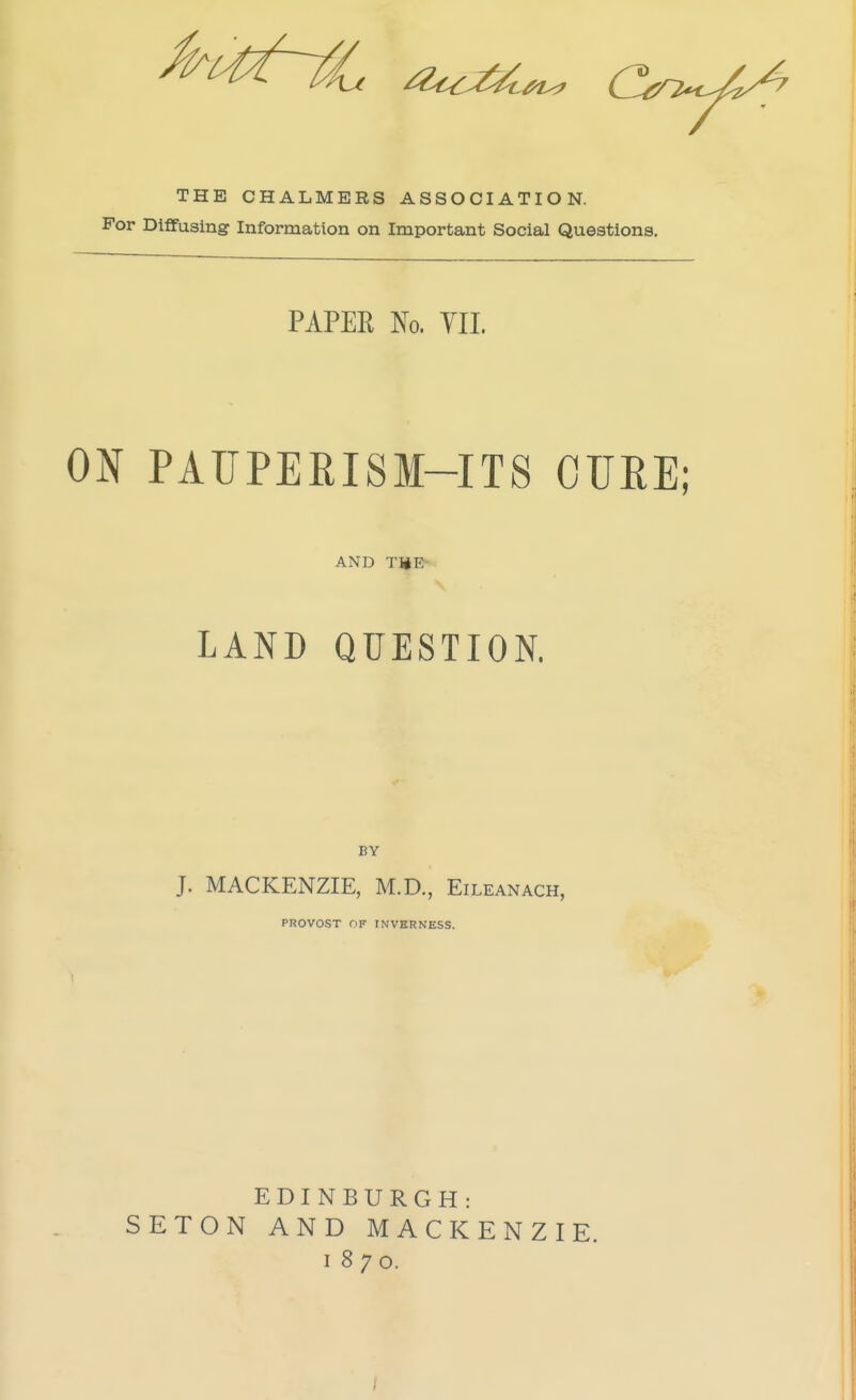 THE CHALMERS ASSOCIATION. For Diffusing Information on Important Social Questions. PAPER No. VII. ON PAUPERISM-ITS OUEE; AND TiiE> LAND QUESTION. BY J. MACKENZIE, M.D., Eileanach, PROVOST OF INVERNESS. EDINBURGH: SETON AND MACKENZIE. 1870.
