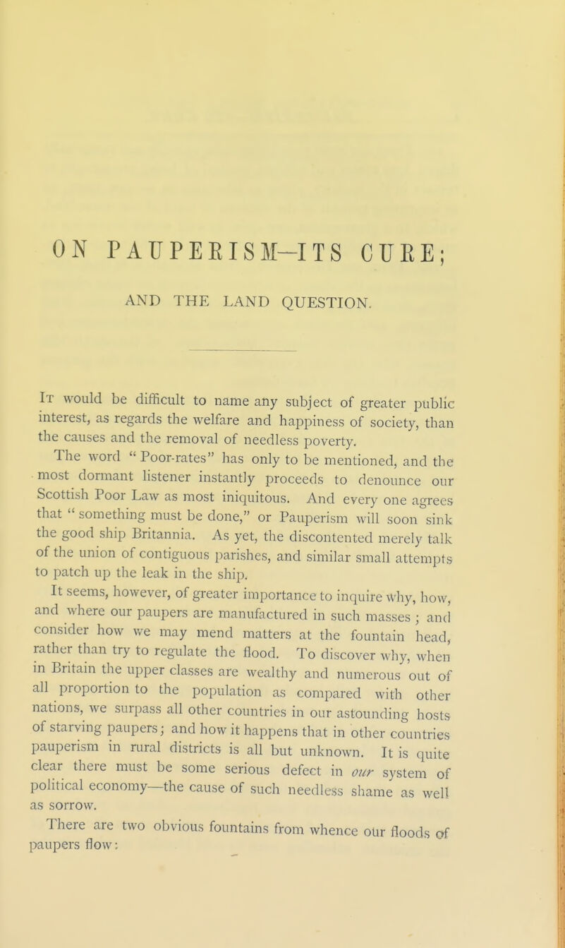 ON PAUPEEISM-ITS CUEE; AND THE LAND QUESTION. It would be difficult to name any subject of greater public interest, as regards the welfare and happiness of society, than the causes and the removal of needless poverty. The word Poor-rates has only to be mentioned, and the most dormant listener instantly proceeds to denounce our Scottish Poor Law as most iniquitous. And every one agrees that  something must be done, or Pauperism will soon sink the good ship Britannia. As yet, the discontented merely talk of the union of contiguous parishes, and similar small attempts to patch up the leak in the ship. It seems, however, of greater importance to inquire why, how, and where our paupers are manufactured in such masses ; and consider how we may mend matters at the fountain head, rather than try to regulate the flood. To discover why, when m Britain the upper classes are wealthy and numerous out of all proportion to the population as compared with other nations, we surpass all other countries in our astounding hosts of starving paupers; and how it happens that in other countries pauperism in rural districts is all but unknown. It is quite clear there must be some serious defect in our system of political economy—the cause of such needless shame as well as sorrow. There are two obvious fountains from whence our floods of paupers flow: