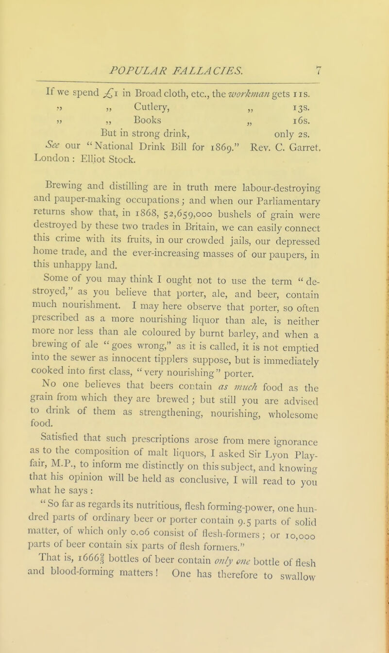 If we spend in Broad cloth, etc., the workman gets i is. „ Cutlery, „ 13s. Books „ 16s. But in strong drink, only 2 s. Sec our National Drink Bill for 1869. Rev. C. Garret. London : Elliot Stock. Brewing and distilling are in truth mere labour-destroying and pauper-making occupations; and when our Parliamentary returns show that, in 1868, 52,659,000 bushels of grain were destroyed by these two trades in Britain, we can easily connect this crime with its fruits, in our crowded jails, our depressed home trade, and the ever-increasing masses of our paupers, in this unhappy land. Some of you may think I ought not to use the term  de- stroyed, as you believe that porter, ale, and beer, contain much nourishment. I may here observe that porter, so often prescribed as a more nourishing liquor than ale, is neither more nor less than ale coloured by burnt barley, and when a brewing of ale  goes wrong, as it is called, it is not emptied into the sewer as innocent tipplers suppose, but is immediately cooked into first class,  very nourishing  porter. No one believes that beers contain as much food as the grain from which they are brewed ; but still you are advised to drink of them as strengthening, nourishing, wholesome food. Satisfied that such prescriptions arose from mere ignorance as to the composition of malt liquors, I asked Sir Lyon Play- fair, M.P., to inform me distinctly on this subject, and knowing that his opinion will be held as conclusive, I will read to you what he says :  So far as regards its nutritious, flesh forming-power, one hun- dred parts of ordinary beer or porter contain 9.5 parts of solid matter, of which only 0.06 consist of flesh-formers ; or 10,000 parts of beer contain six parts of flesh formers. That is, i666| bottles of beer contain only one bottle of flesh and blood-forming matters ! One has therefore to swallow