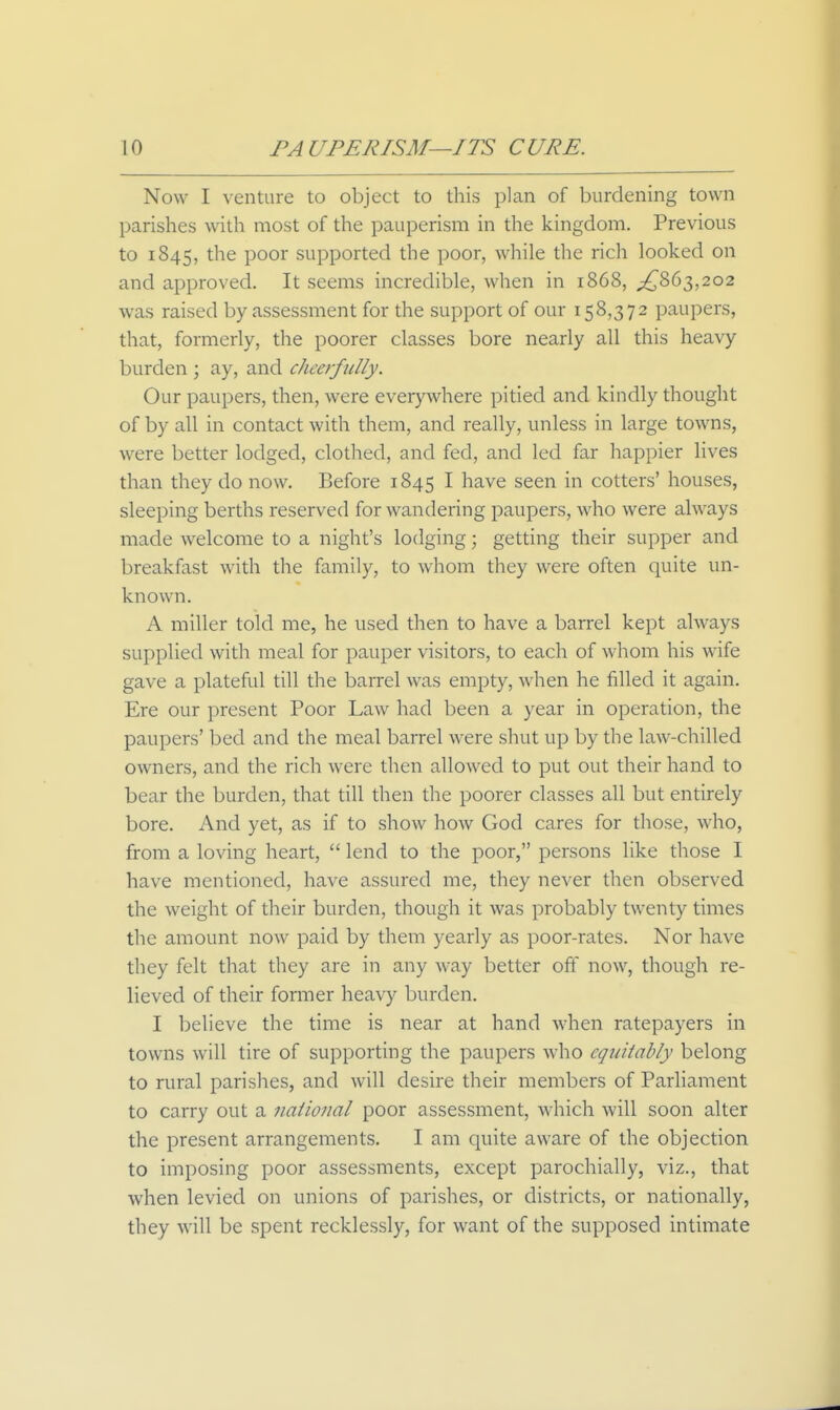 Now I venture to object to this plan of burdening town parishes with most of the pauperism in the kingdom. Previous to 1845, ^oox supported the poor, while the rich looked on and approved. It seems incredible, when in 1868, ;^863,202 was raised by assessment for the support of our 158,372 paupers, that, formerly, the poorer classes bore nearly all this heavy burden ; ay, and cheerfully. Our paupers, then, were everywhere pitied and kindly thought of by all in contact with them, and really, unless in large towns, were better lodged, clothed, and fed, and led far happier lives than they do now. Before 1845 I have seen in cotters' houses, sleeping berths reserved for wandering paupers, who were always made welcome to a night's lodging; getting their supper and breakfast with the family, to whom they were often quite un- known. A miller told me, he used then to have a barrel kept always supplied with meal for pauper visitors, to each of whom his wife gave a plateful till the barrel was empty, when he filled it again. Ere our present Poor Law had been a year in operation, the paupers' bed and the meal barrel were shut up by the law-chilled owners, and the rich were then allowed to put out their hand to bear the burden, that till then the poorer classes all but entirely bore. And yet, as if to show how God cares for those, who, from a loving heart,  lend to the poor, persons like those I have mentioned, have assured me, they never then observed the weight of their burden, though it was probably twenty times the amount now paid by them yearly as poor-rates. Nor have they felt that they are in any way better off now, though re- lieved of their former heavy burden. I believe the time is near at hand when ratepayers in towns will tire of supporting the paupers who equitably belong to rural parishes, and will desire their members of Parliament to carry out a naiional poor assessment, which will soon alter the present arrangements, I am quite aware of the objection to imposing poor assessments, except parochially, viz., that when levied on unions of parishes, or districts, or nationally, they will be spent recklessly, for want of the supposed intimate