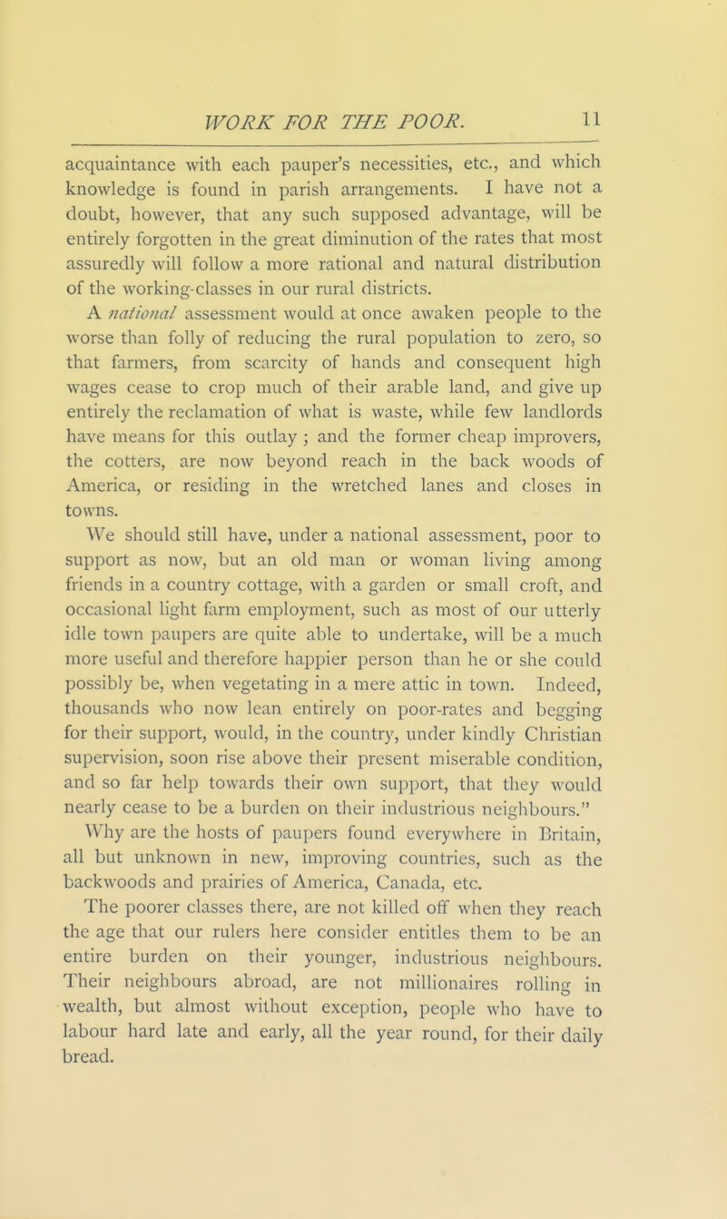 acquaintance with each pauper's necessities, etc., and which knowledge is found in parish arrangements. I have not a doubt, however, that any such supposed advantage, will be entirely forgotten in the great diminution of the rates that most assuredly will follow a more rational and natural distribution of the working-classes in our rural districts. A national assessment would at once awaken people to the worse than folly of reducing the rural population to zero, so that farmers, from scarcity of hands and consequent high wages cease to crop much of their arable land, and give up entirely the reclamation of what is waste, while few landlords have means for this outlay \ and the former cheap improvers, the cotters, are now beyond reach in the back woods of America, or residing in the wretched lanes and closes in towns. We should still have, under a national assessment, poor to support as now, but an old man or woman living among friends in a country cottage, with a garden or small croft, and occasional light farm employment, such as most of our utterly idle town paupers are quite able to undertake, will be a much more useful and therefore happier person than he or she could possibly be, when vegetating in a mere attic in town. Indeed, thousands who now lean entirely on poor-rates and begging for their support, would, in the country, under kindly Christian supervision, soon rise above their present miserable condition, and so far help towards their own support, that they would nearly cease to be a burden on their industrious neighbours. Why are the hosts of paupers found everywhere in Britain, all but unknown in new, improving countries, such as the backwoods and prairies of America, Canada, etc. The poorer classes there, are not killed off when they reach the age that our rulers here consider entitles them to be an entire burden on their younger, industrious neighbours. Their neighbours abroad, are not millionaires rolling in wealth, but almost without exception, people who have to labour hard late and early, all the year round, for their daily bread.