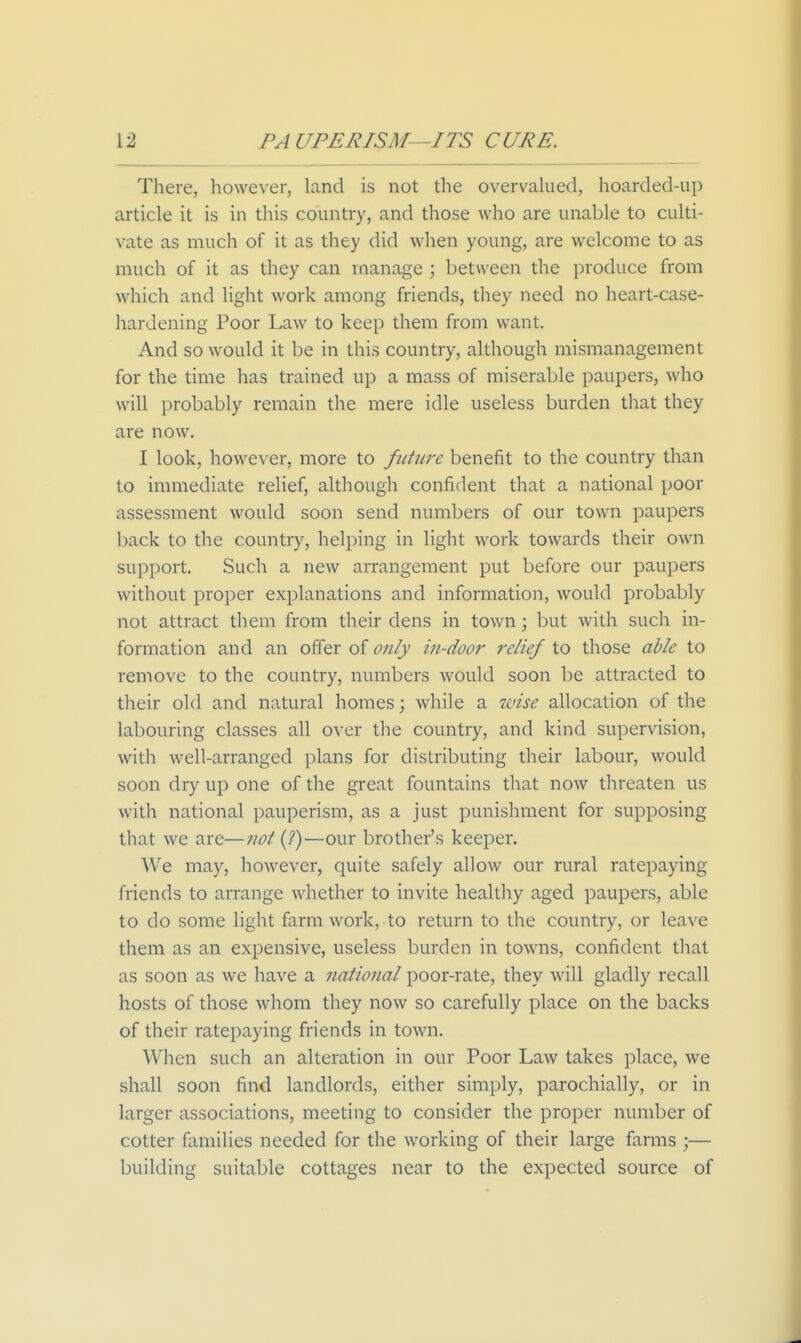 There, however, land is not the overvalued, hoarded-up article it is in this country, and those who are unable to culti- vate as much of it as they did when young, are welcome to as much of it as they can manage ; between the produce from which and light work among friends, they need no heart-case- hardening Poor Law to keep them from want. And so would it be in this country, although mismanagement for the time has trained up a mass of miserable paupers, who will probably remain the mere idle useless burden that they are now. I look, however, more to future benefit to the country than to immediate relief, although confident that a national poor assessment would soon send numbers of our town paupers back to the country, helping in light work towards their own support. Such a new arrangement put before our paupers without proper explanations and information, would probably not attract them from their dens in town; but with such in- formation and an offer of only in-door relief to those able to remove to the country, numbers would soon be attracted to their old and natural homes; while a wise allocation of the labouring classes all over the country, and kind supervision, with well-arranged plans for distributing tlieir labour, would soon dry up one of the great fountains that now threaten us with national pauperism, as a just punishment for supposing that we are—not (?)—our brother's keeper. We may, however, quite safely allow our rural ratepaying friends to arrange whether to invite healthy aged paupers, able to do some light farm work, to return to the country, or leave them as an expensive, useless burden in towns, confident tliat as soon as we have a national poor-rate, they will gladly recall hosts of those whom they now so carefully place on the backs of their ratepaying friends in town. When such an alteration in our Poor Law takes place, we shall soon find landlords, either simply, parochially, or in larger associations, meeting to consider the proper number of cotter families needed for the working of their large farms ;— building suitable cottages near to the expected source of