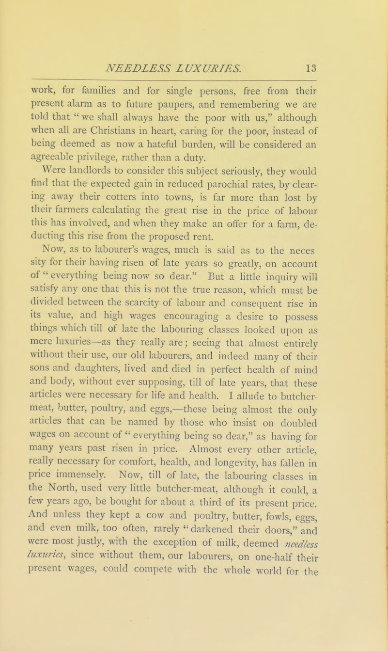 work, for families and for single persons, free from their present alarm as to future paupers, and remembering we are told that  we shall always have the poor with us, although when all are Christians in heart, caring for the poor, instead of being deemed as now a hateful burden, will be considered an agreeable privilege, rather than a duty. AVere landlords to consider this subject seriously, they would find that the expected gain in reduced parochial rates, by clear- ing away their cotters into towns, is far more than lost by their farmers calculating the great rise in the price of labour this has involved, and when they make an offer for a farm, de- ducting this rise from the proposed rent. Now, as to labourer's wages, much is said as to the neces sity for their having risen of late years so greatly, on account of  everything being now so dear. But a little inquiry will satisfy any one that this is not the true reason, which must be divided between the scarcity of labour and consequent rise in its value, and high wages encouraging a desire to possess things which till of late the labouring classes looked upon as mere luxuries—as they really are; seeing that almost entirely without their use, our old labourers, and indeed many of their sons and daughters, lived and died in perfect health of mind and body, without ever supposing, till of late years, that these articles were necessary for life and health. I allude to butcher- meat, butter, poultry, and eggs,—these being almost the only articles that can be named by those who insist on doubled wages on account of  everything being so dear, as having for many years past risen in price. Almost every other article, really necessary for comfort, health, and longevity, has fallen in price inmiensely. Now, till of late, the labouring classes in the North, used very httle butcher-meat, although it could, a few years ago, be bought for about a third of its present price. And unless they kept a cow and poultry, butter, fowls, eggs, and even milk, too often, rarely  darkened their doors, and were most justly, with the exception of milk, deemed needless luxiiries, since without them, our labourers, on one-half their present wages, could compete with the whole world for the