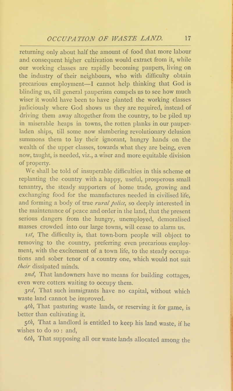 returning only about half the amount of food that more labour and consequent higher cultivation would extract from it, while our working classes are rapidly becoming paupers, living on the industry of their neighbours, who with difficulty obtain precarious employment—I cannot help thinking that God is blinding us, till general pauperism compels us to see how much wiser it would have been to have planted the working classes judiciously where God shows us they are required, instead of driving them away altogether from the country, to be piled up in miserable heaps in towns, the rotten planks in our pauper- laden ships, till some now slumbering revolutionary delusion summons them to lay their ignorant, hungry hands on the wealth of the upper classes, towards what they are being, even now, taught, is needed, viz., a wiser and more equitable division of property. We shall be told of insuperable difficulties in this scheme ot replanting the country with a happy, useful, prosperous small tenantry, the steady supporters of home trade, growing and exchanging food for the manufactures needed in civilised life, and forming a body of true rural police, so deeply interested in the maintenance of peace and order in the land, that the present serious dangers from the hungry, unemployed, demoralised masses crowded into our large towns, will cease to alarm us. \st, The difficulty is, that town-born people will object to removing to the country, preferring even precarious employ- ment, with the excitement of a town hfe, to the steady occupa- tions and sober tenor of a country one, which would not suit their dissipated minds. 2nd, That landowners have no means for building cottages, even were cotters waiting to occupy them. 3^^, That such immigrants have no capital, without which waste land cannot be improved. 4//^, That pasturing waste lands, or reserving it for game, is better than cultivating it. 5///, That a landlord is entitled to keep his land waste, if he wishes to do so : and, dth, That supposing all our waste lands allocated among the