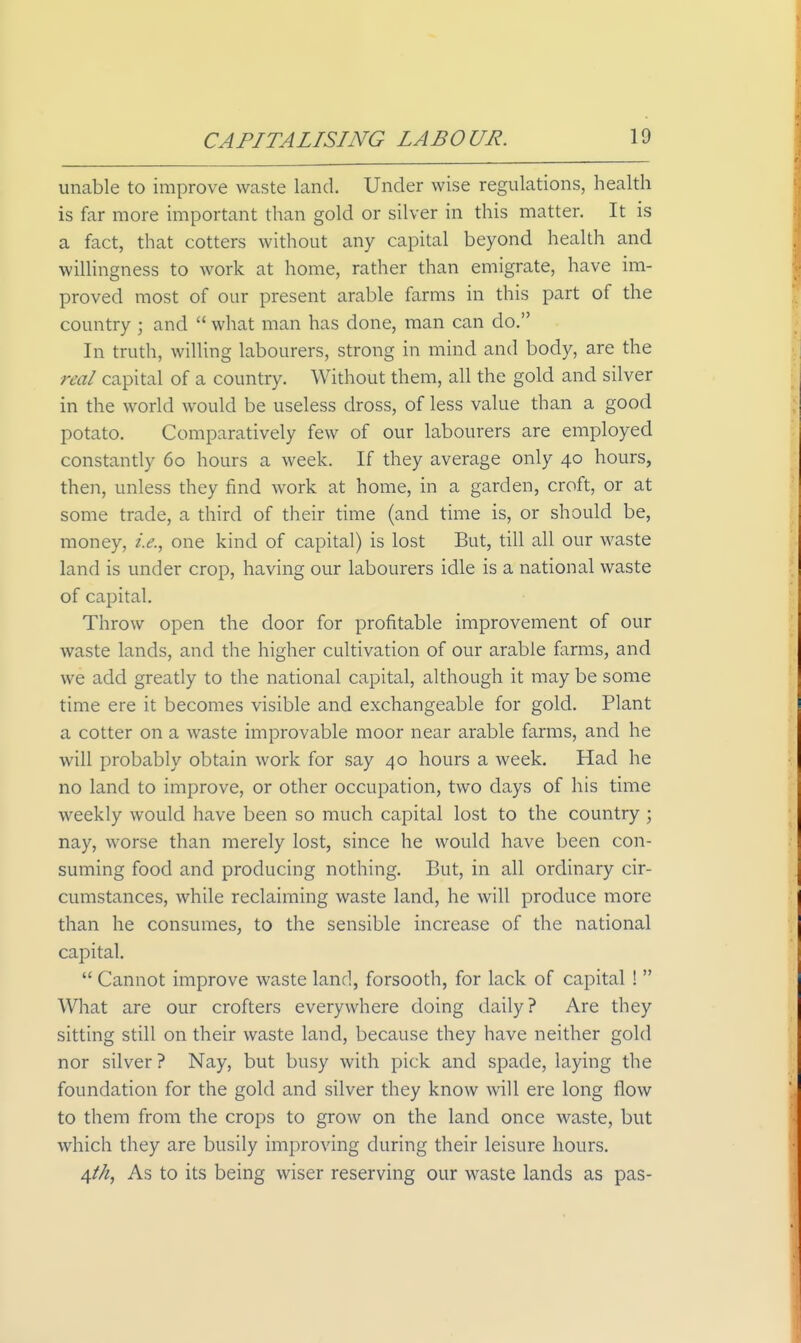 unable to improve waste land. Under wise regulations, health is far more important than gold or silver in this matter. It is a fact, that cotters without any capital beyond health and willingness to work at home, rather than emigrate, have im- proved most of our present arable farms in this part of the country ; and  what man has done, man can do, In truth, willing labourers, strong in mind and body, are the real capital of a country. Without them, all the gold and silver in the world would be useless dross, of less value than a good potato. Comparatively few of our labourers are employed constantly 60 hours a week. If they average only 40 hours, then, unless they find work at home, in a garden, croft, or at some trade, a third of their time (and time is, or should be, money, i.e., one kind of capital) is lost But, till all our waste land is under crop, having our labourers idle is a national waste of capital. Throw open the door for profitable improvement of our waste lands, and the higher cultivation of our arable farms, and we add greatly to the national capital, although it may be some time ere it becomes visible and exchangeable for gold. Plant a cotter on a waste improvable moor near arable farms, and he will probably obtain work for say 40 hours a week. Had he no land to improve, or other occupation, two days of his time weekly would have been so much capital lost to the country ; nay, worse than merely lost, since he would have been con- suming food and producing nothing. But, in all ordinary cir- cumstances, while reclaiming waste land, he will produce more than he consumes, to the sensible increase of the national capital.  Cannot improve waste land, forsooth, for lack of capital !  What are our crofters everywhere doing daily? Are they sitting still on their waste land, because they have neither gold nor silver ? Nay, but busy with pick and spade, laying the foundation for the gold and silver they know will ere long flow to them from the crops to grow on the land once waste, but which they are busily improving during their leisure hours. 4//^, As to its being wiser reserving our waste lands as pas-