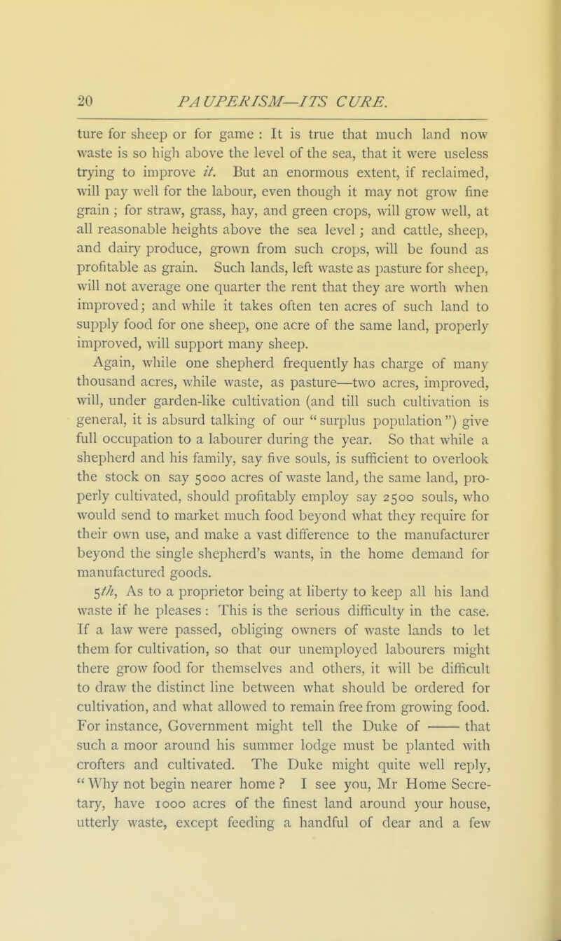 ture for sheep or for game : It is true that much land now waste is so high above the level of the sea, that it were useless trying to improve it. But an enormous extent, if reclaimed, will pay well for the labour, even though it may not grow fine grain ; for straw, grass, hay, and green crops, will grow well, at all reasonable heights above the sea level; and cattle, sheep, and dairy produce, grown from such crops, will be found as profitable as grain. Such lands, left waste as i)asture for sheep, will not average one quarter the rent that they are worth when improved; and while it takes often ten acres of such land to supply food for one sheep, one acre of the same land, properly improved, will support many sheep. Again, while one shepherd frequently has charge of many thousand acres, while waste, as pasture—two acres, improved, will, under garden-like cultivation (and till such cultivation is general, it is absurd talking of our  surplus population ) give full occupation to a labourer during the year. So that while a shepherd and his family, say five souls, is sufficient to overlook the stock on say 5000 acres of waste land, the same land, pro- perly cultivated, should profitably employ say 2500 souls, who would send to market much food beyond what they require for their own use, and make a vast difference to the manufacturer beyond the single shepherd's wants, in the home demand for manufactured goods. 5///, As to a proprietor being at hberty to keep all his land waste if he pleases: This is the serious difficulty in the case. If a law were passed, obliging owners of waste lands to let them for cultivation, so that our unemployed labourers might there grow food for themselves and others, it will be difficult to draw the distinct line between what should be ordered for cultivation, and what allowed to remain free from growing food. For instance. Government might tell the Duke of that such a moor around his summer lodge must be planted with crofters and cultivated. The Duke might quite well reply. Why not begin nearer home ? I see you, Mr Home Secre- tary, have 1000 acres of the finest land around your house, utterly waste, except feeding a handful of dear and a few