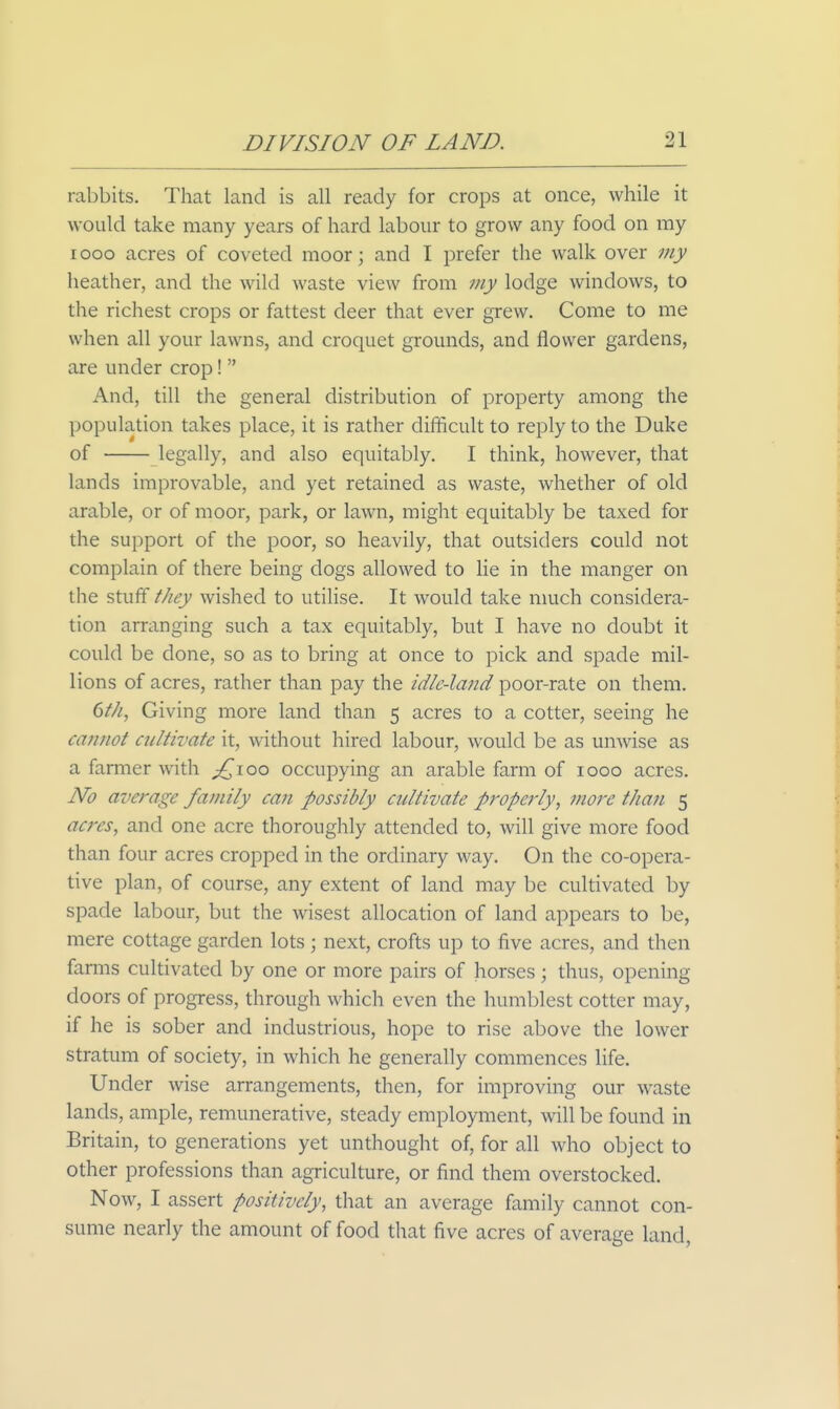 rabbits. That land is all ready for crops at once, while it would take many years of hard labour to grow any food on my looo acres of coveted moor; and I prefer the walk over my heather, and the wild waste view from my lodge windows, to the richest crops or fattest deer that ever grew. Come to me when all your lawns, and croquet grounds, and flower gardens, are under crop!  And, till the general distribution of property among the population takes place, it is rather difficult to reply to the Duke of legally, and also equitably. I think, however, that lands improvable, and yet retained as waste, whether of old arable, or of moor, park, or lawn, might equitably be taxed for the support of the poor, so heavily, that outsiders could not complain of there being dogs allowed to lie in the manger on the stuff they wished to utilise. It would take nmch considera- tion arranging such a tax equitably, but I have no doubt it could be done, so as to bring at once to pick and spade mil- lions of acres, rather than pay the idle-land poor-rate on them. dth, Giving more land than 5 acres to a cotter, seeing he cannot cultivate it, without hired labour, would be as unwise as a farmer with ;^ioo occujDying an arable farm of 1000 acres. No average fatnily can possibly cultivate properly, more than 5 acres, and one acre thoroughly attended to, will give more food than four acres cropped in the ordinary way. On the co-opera- tive plan, of course, any extent of land may be cultivated by spade labour, but the wisest allocation of land appears to be, mere cottage garden lots ; next, crofts up to five acres, and then farms cultivated by one or more pairs of horses; thus, opening doors of progress, through which even the humblest cotter may, if he is sober and industrious, hope to rise above the lower stratum of society, in which he generally commences life. Under wise arrangements, then, for improving our waste lands, ample, remunerative, steady employment, will be found in Britain, to generations yet unthought of, for all who object to other professions than agriculture, or find them overstocked. Now, I assert positively, that an average family cannot con- sume nearly the amount of food that five acres of average land.