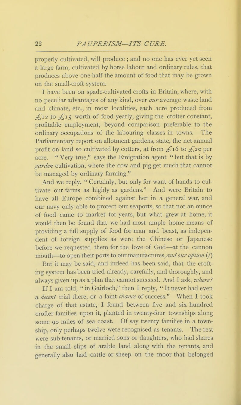 properly cultivated, will produce ; and no one has ever yet seen a large farm, cultivated by horse labour and ordinary rules, that produces above one-half the amount of food that may be grown on the small-croft system. I have been on spade-cultivated crofts in Britain, where, with no peculiar advantages of any kind, over our average waste land and climate, etc., in most localities, each acre produced from j[^\2 to ;!^i5 worth of food yearly, giving the crofter constant, profitable employment, beyond comparison preferable to the ordinary occupations of the labouring classes in towns. The Parliamentary report on allotment gardens, state, the net annual profit on land so cultivated by cotters, at from p{^i6 to ^20 per acre.  Very true, says the Emigration agent  but that is by garden cultivation, where the cow and pig get much that cannot be managed by ordinary farming. And we reply,  Certainly, but only for want of hands to cul- tivate our farms as highly as gardens. And were Britain to have all Europe combined against her in a general war, and our navy only able to protect our seaports, so that not an ounce of food came to market for years, but what grew at home, it would then be found that we had most ample home means of providing a full supply of food for man and beast, as indepen- dent of foreign supplies as were the Chinese or Japanese before we requested them for the love of God—at the cannon mouth—to open their ports to our manufactures, our opium (J) But it may be said, and indeed has been said, that the croft- ing system has been tried already, carefully, and thoroughly, and always given up as a plan that cannot succeed. And I ask, wherel If I am told,  in Gairloch, then I reply,  It never had even a decent trial there, or a faint cJiance of success. When I took charge of that estate, I found between five and six hundred crofter families upon it, planted in twenty-four townships along some 90 miles of sea coast. Of say twenty families in a town- ship, only perhaps twelve were recognised as tenants. The rest were sub-tenants, or married sons or daughters, who had shares in the small slips of arable land along with the tenants, and generally also had cattle or sheep on the moor that belonged