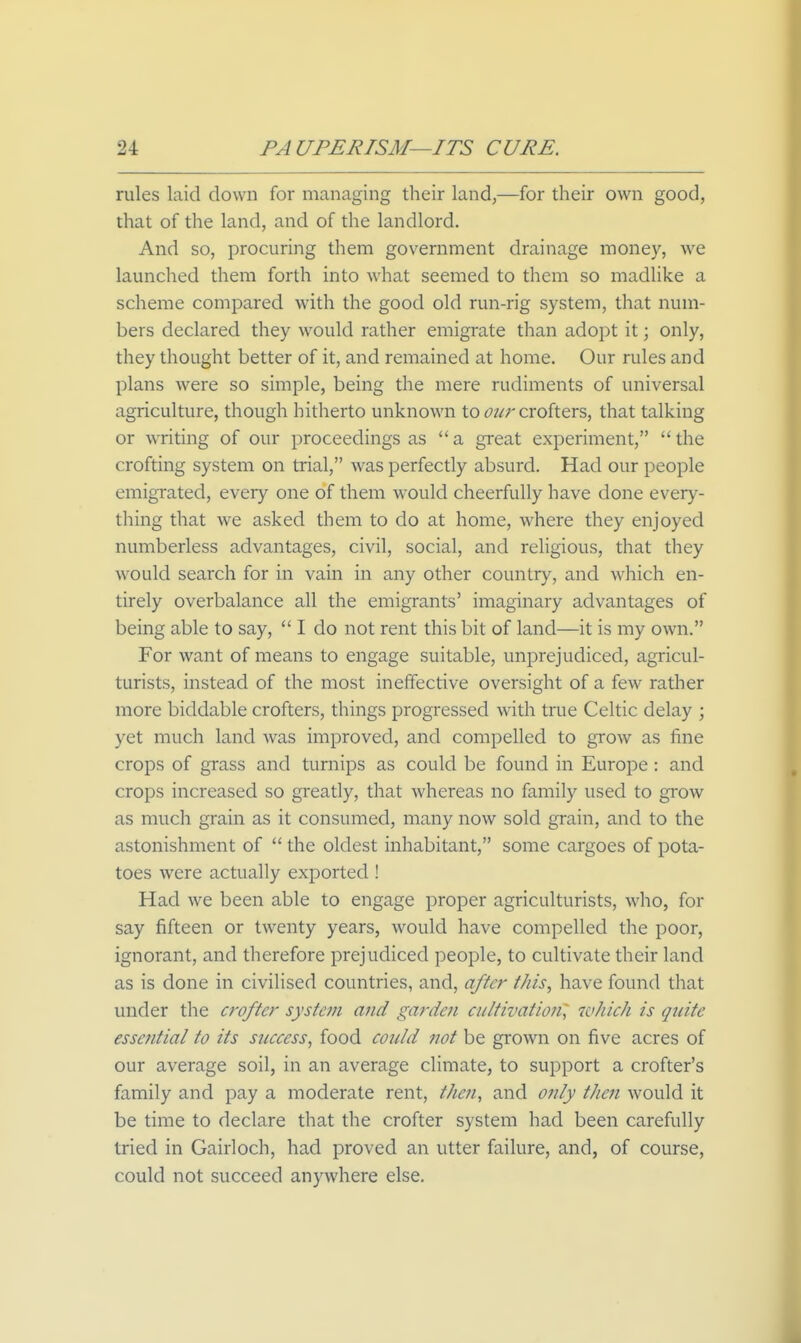 rules laid down for managing their land,—for their own good, that of the land, and of the landlord. And so, procuring them government drainage money, we launched them forth into what seemed to them so madlike a scheme compared with the good old run-rig system, that num- bers declared they would rather emigrate than adopt it; only, they thought better of it, and remained at home. Our rules and plans were so simple, being the mere rudiments of universal agriculture, though hitherto unknown to t^z^r crofters, that talking or writing of our proceedings as  a great experiment,  the crofting system on trial, was perfectly absurd. Had our people emigrated, every one of them would cheerfully have done every- thing that we asked them to do at home, where they enjoyed numberless advantages, civil, social, and religious, that they would search for in vain in any other country, and which en- tirely overbalance all the emigrants' imaginary advantages of being able to say,  I do not rent this bit of land—it is my own. For want of means to engage suitable, unprejudiced, agricul- turists, instead of the most ineffective oversight of a few rather more biddable crofters, things progressed with true Celtic delay ; yet much land was improved, and compelled to grow as fine crops of grass and turnips as could be found in Europe: and crops increased so greatly, that whereas no family used to grow as much grain as it consumed, many now sold grain, and to the astonishment of  the oldest inhabitant, some cargoes of pota- toes were actually exported! Had we been able to engage proper agriculturists, who, for say fifteen or twenty years, would have compelled the poor, ignorant, and therefore prejudiced people, to cultivate their land as is done in civilised countries, and, after this, have found that under the crofter system and garden cultivation] which is quite essential to its success, food could not be grown on five acres of our average soil, in an average climate, to support a crofter's family and pay a moderate rent, then, and only then would it be time to declare that the crofter system had been carefully tried in Gairloch, had proved an utter failure, and, of course, could not succeed anywhere else.