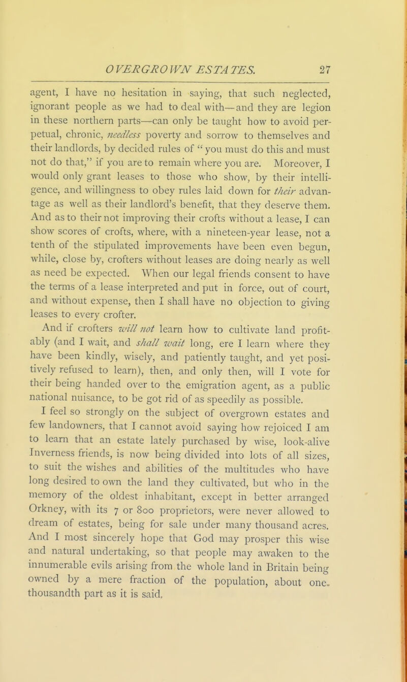 agent, I have no hesitation in saying, that such neglected, ignorant people as we had to deal with—and they are legion in these northern parts—can only be taught how to avoid per- petual, chronic, needless poverty aud sorrow to themselves and their landlords, by decided rules of  you must do this and must not do that, if you are to remain where you are. Moreover, I would only grant leases to those who show, by their intelli- gence, and willingness to obey rules laid down for their advan- tage as well as their landlord's benefit, that they deserve them. And as to their not improving their crofts without a lease, I can show scores of crofts, where, with a nineteen-year lease, not a tenth of the stipulated improvements have been even begun, while, close by, crofters without leases are doing nearly as well as need be expected. When our legal friends consent to have the terms of a lease interpreted and put in force, out of court, and without expense, then I shall have no objection to giving leases to every crofter. And if crofters will not learn how to cultivate land profit- ably (and I wait, and shall ivait long, ere I learn where they have been kindly, wisely, and patiently taught, and yet posi- tively refused to learn), then, and only then, will I vote for their being handed over to the emigration agent, as a public national nuisance, to be got rid of as speedily as possible. I feel so strongly on the subject of overgrown estates and few landowners, that I cannot avoid saying how rejoiced I am to learn that an estate lately purchased by wise, look-alive Inverness friends, is now being divided into lots of all sizes, to suit the wishes and abilities of the multitudes who have long desired to own the land they cultivated, but who in the memory of the oldest inhabitant, except in better arranged Orkney, with its 7 or 800 proprietors, were never allowed to dream of estates, being for sale under many thousand acres. And I most sincerely hope that God may prosper this wise and natural undertaking, so that people may awaken to the innumerable evils arising from the whole land in Britain being owned by a mere fraction of the population, about one, thousandth part as it is said.