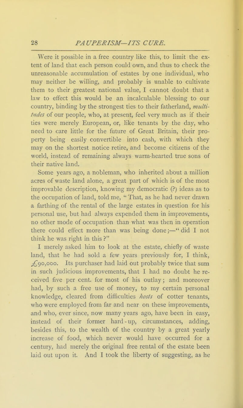 Were it possible in a free country like this, to limit the ex- tent of land that each person could own, and thus to check the unreasonable accumulation of estates by one individual, who may neither be willing, and probably is unable to cultivate them to their greatest national value, I cannot doubt that a law to effect this would be an incalculable blessing to our country, binding by the strongest ties to their fatherland, multi- tudes of our people, who, at present, feel very much as if their ties were merely European, or, like tenants by the day, who need to care little for the future of Great Britain, their pro- perty being easily convertible into cash, with which they may on the shortest notice retire, and become citizens of the world, instead of remaining always warm-hearted true sons of their native land. Some years ago, a nobleman, who inherited about a million acres of waste land alone, a great part of which is of the most improvable description, knowing my democratic (?) ideas as to the occupation of land, told me,  That, as he had never drawn a farthing of the rental of the large estates in question for his personal use, but had always expended them in improvements, no other mode of occupation than what was then in operation there could effect more than was being done;— did I not think he was right in this ? I merely asked him to look at the estate, chiefly of waste land, that he had sold a few years previously for, I think, ;^9o,ooo. Its purchaser had laid out probably twice that sum in such judicious improvements, that I had no doubt he re- ceived five per cent, for most of his outlay; and moreover had, by such a free use of money, to my certain personal knowledge, cleared from difficulties hosts of cotter tenants, who were employed from far and near on these improvements, and who, ever since, now many years ago, have been in easy, instead of their former hard-up, circumstances, adding, besides this, to the wealth of the country by a great yearly increase of food, which never would have occurred for a century, had merely the original free rental of the estate been laid out upon it. And I took the liberty of suggesting, as he
