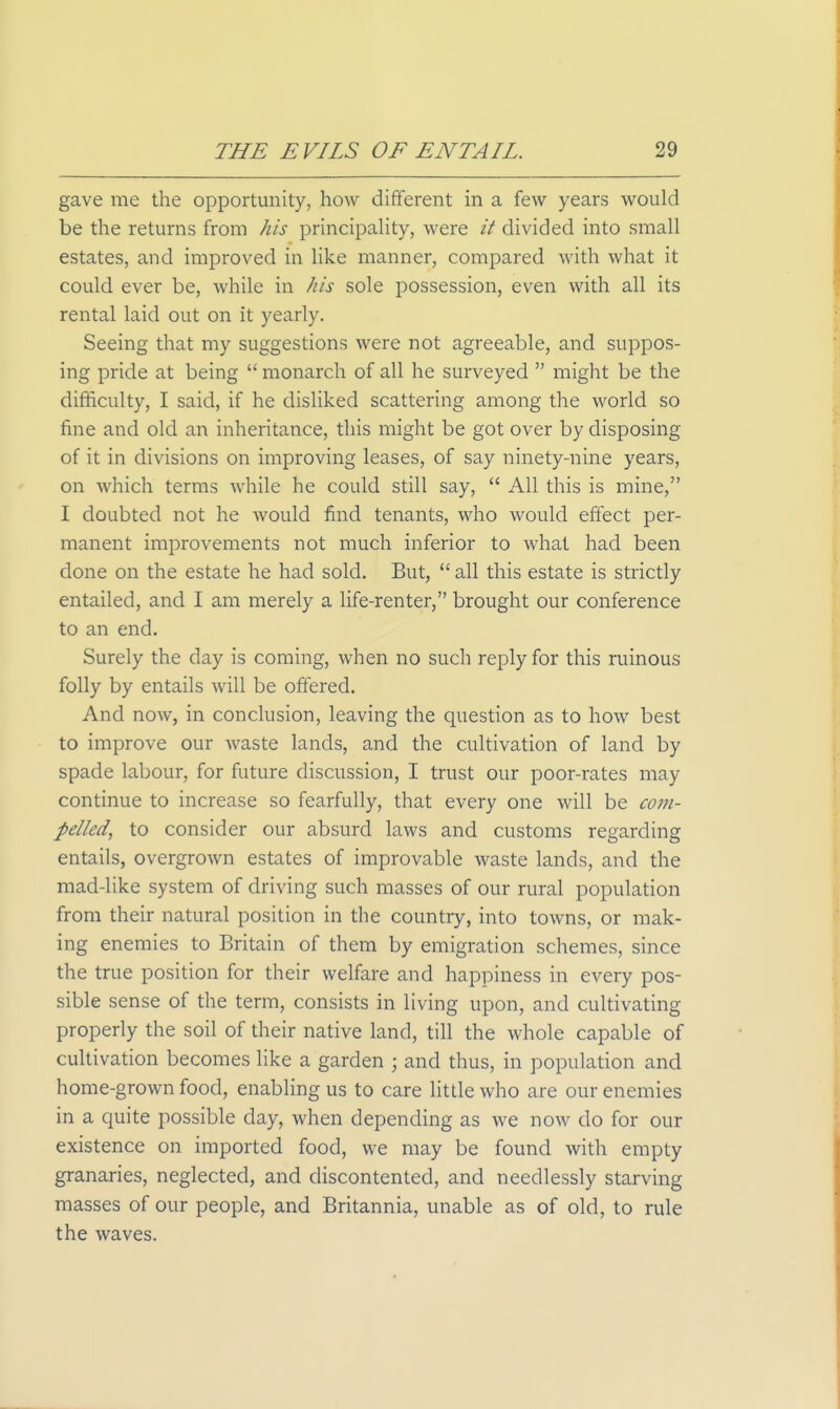 gave me the opportunity, hoAv different in a few years would be the returns from his principahty, were it divided into small estates, and improved in hke manner, compared with what it could ever be, while in his sole possession, even with all its rental laid out on it yearly. Seeing that my suggestions were not agreeable, and suppos- ing pride at being  monarch of all he surveyed  might be the difficulty, I said, if he disliked scattering among the world so fine and old an inheritance, this might be got over by disposing of it in divisions on improving leases, of say ninety-nine years, on which terms while he could still say,  All this is mine, I doubted not he would find tenants, who would effect per- manent improvements not much inferior to what had been done on the estate he had sold. But,  all this estate is strictly entailed, and I am merely a life-renter, brought our conference to an end. Surely the day is coming, when no such reply for this ruinous folly by entails will be offered. And now, in conclusion, leaving the question as to how best to improve our waste lands, and the cultivation of land by spade labour, for future discussion, I trust our poor-rates may continue to increase so fearfully, that every one will be com- pelled, to consider our absurd laws and customs regarding entails, overgrown estates of improvable waste lands, and the mad-like system of driving such masses of our rural population from their natural position in the country, into towns, or mak- ing enemies to Britain of them by emigration schemes, since the true position for their welfare and happiness in every pos- sible sense of the term, consists in living upon, and cultivating properly the soil of their native land, till the whole capable of cultivation becomes like a garden ; and thus, in population and home-grown food, enabling us to care little who are our enemies in a quite possible day, when depending as we now do for our existence on imported food, we may be found with empty granaries, neglected, and discontented, and needlessly starving masses of our people, and Britannia, unable as of old, to rule the waves.