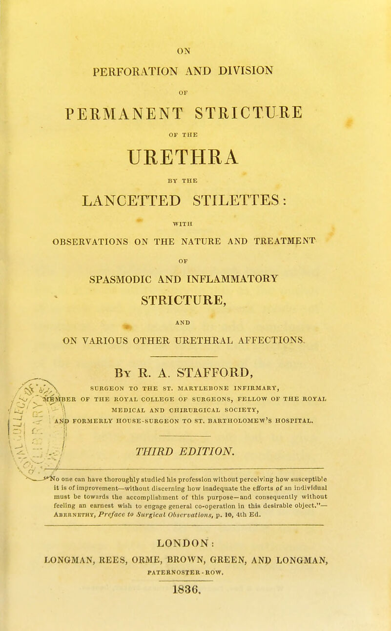 ON PERFORATION AND DIVISION PERMANENT STRICTURE OF THE URETHRA BY THE LANCETTED STILETTES: WITH OBSERVATIONS ON THE NATURE AND TREATMENT OF SPASMODIC AND INFLAMMATORY STRICTURE, » AND ON VARIOUS OTHER URETHRAL AFFECTIONS. By R. a. STAFFORD, SURGEON TO THE ST. MARTLEBONE INFIRMARY, ■^/^MBJtBER OF THE ROYAL COLLEGE OF SURGEONS, FELLOW OF THE ROYAL ^ , -- .\ MEDICAL AND CHIRURGICAL SOCIETY, J, -tr ' AI^ FORMERLY HOUSE-SURGEON TO ST. BARTHOLOMEW'S HOSPITAL. .-: / THIRD EDITION. v^'rV — '■^^ f^o one can have thoroughly studied his profession without perceiving how susceptible it is of improvement—without discerning how Inadequate the efforts of an individual must be towards the accomplishment of this purpose—and consequently without feeling an earnest wish to engage general co-operation in this desirable object.— AsEnNETHY, Preface to Surgical Observations, p. 10, 4th Ed. LONDON: LONGMAN, REES, ORME, BROWN, GREEN, AND LONGMAN, PATERNOSTER - ROW. 1836,