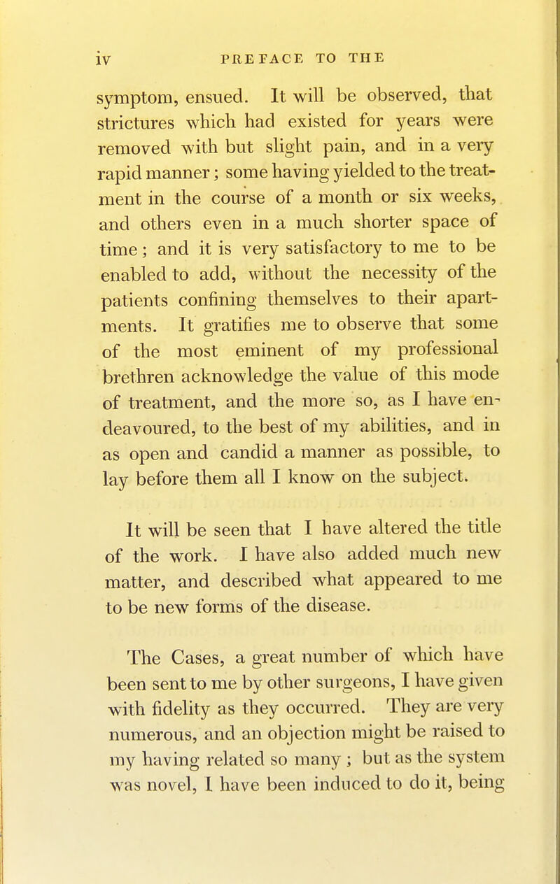 symptom, ensued. It will be observed, that strictures which had existed for years were removed with but slight pain, and in a very rapid manner; some having yielded to the treat- ment in the course of a month or six weeks, and others even in a much shorter space of time; and it is very satisfactory to me to be enabled to add, without the necessity of the patients confining themselves to their apart- ments. It gratifies me to observe that some of the most eminent of my professional brethren acknowledge the value of this mode of treatment, and the more so, as I have en- deavoured, to the best of my abiHties, and in as open and candid a manner as possible, to lay before them all I know on the subject. It will be seen that I have altered the title of the work. I have also added much new matter, and described what appeared to me to be new forms of the disease. The Cases, a great number of which have been sent to me by other surgeons, I have given with fidelity as they occurred. They are very numerous, and an objection might be raised to my having related so many ; but as the system was novel, I have been induced to do it, being