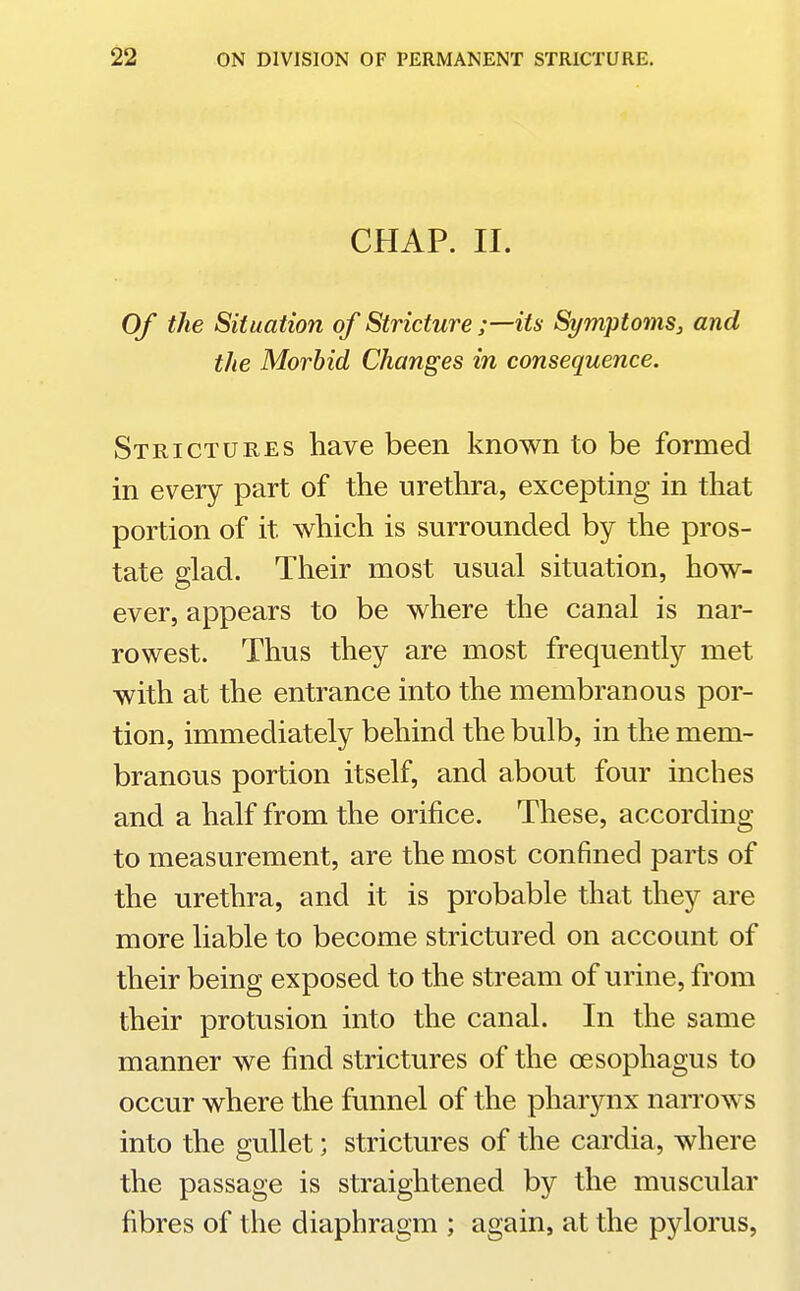 CHAP. II. Of the Situation of Stricture ;—its Symptoms^ and the Morbid Changes in consequence. Strictures have been known to be formed in every part of the urethra, excepting in that portion of it which is surrounded by the pros- tate glad. Their most usual situation, how- ever, appears to be where the canal is nar- rowest. Thus they are most frequently met with at the entrance into the membranous por- tion, immediately behind the bulb, in the mem- branous portion itself, and about four inches and a half from the orifice. These, according to measurement, are the most confined parts of the urethra, and it is probable that they are more liable to become strictured on account of their being exposed to the stream of urine, from their protusion into the canal. In the same manner we find strictures of the oesophagus to occur where the funnel of the pharynx narrows into the gullet; strictures of the cardia, where the passage is straightened by the muscular fibres of the diaphragm ; again, at the pylorus.