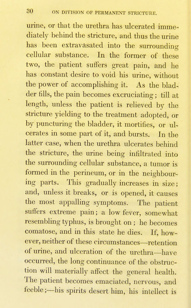 urine, or that the urethra has ulcerated imme- diately behind the stricture, and thus the urine has been extravasated into the surroundino- cellular substance. In the former of these two, the patient suffers great pain, and he has constant desire to void his urine, without the power of accomplishing it. As the blad- der fills, the pain becomes excruciating; till at length, unless the patient is relieved by the stricture yielding to the treatment adopted, or by puncturing the bladder, it mortifies, or ul- cerates in some part of it, and bursts. In the latter case, when the urethra ulcerates behind the stricture, the urine being infiltrated into the surrounding cellular substance, a tumor is formed in the perineum, or in the neighbour- ing parts. This gradually increases in size; and, unless it breaks, or is opened, it causes the most appalling symptoms. The patient suffers extreme pain; a low fever, somewhat resembling typhus, is brought on; he becomes comatose, and in this state he dies. If, how- ever, neither of these circumstances—retention of urine, and ulceration of the urethra—have occurred, the long continuance of the obstruc- tion will materially affect the general health. The patient becomes emaciated, nervous, and feeble;—his spirits desert him, his intellect is