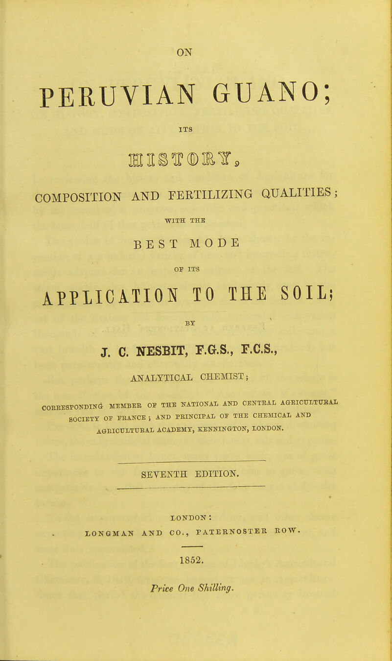 ON PERUVIAN GUANO; ITS COMPOSITION AND FERTILIZING QUALITIES; WITH THE BEST MODE OF ITS APPLICATION TO THE SOIL; BT J. C. NESBIT, F.G.S., F.C.S., ANALYTICAL CHEMIST; COBEESPONDINCi MEMBEE OF THE NATIOUAI, AKD CENTEAL AGEICTOTTTBAl SOCIETY OF FBANCE ; AND PEINCIPAl OF THE CHEMICAL AND AGEICULTTJEAL AOADEMT, KENNINGTON, lONDON. SEVENTH EDITION. lONDON: I,ONGMAN AND CO., PATERNOSTER ROW. 1852. Price One Shilling.
