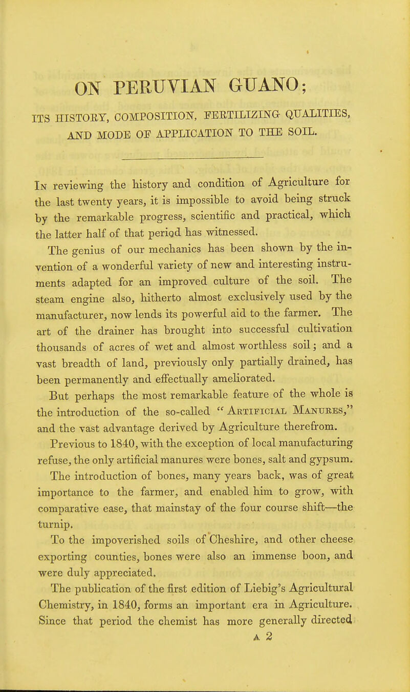 ON PERUVIAN GUANO; ITS HISTORY, COMPOSITION, FERTILIZING QUALITIES, AND MODE OF APPLICATION TO THE SOIL. In reviewing the history and condition of Agriculture for the last twenty years, it is impossible to avoid being struck by the remarkable progress, scientific and practical, which the latter half of that perigd has witnessed. The genius of our mechanics has been shown by the in- vention of a wonderful variety of new and interesting instru- ments adapted for an improved culture of the soil. The steam engine also, hitherto almost exclusively used by the manufacturer, now lends its powerful aid to the farmer. The art of the drainer has brought into successful cultivation thousands of acres of wet and almost worthless soil; and a vast breadth of land, previously only partially drained, has been permanently and effectually ameliorated. But perhaps the most remarkable feature of the whole is the introduction of the so-called  Artificial Manures, and the vast advantage derived by Agriculture therefrom. Previous to 1840, with the exception of local manufacturing refuse, the only artificial manures were bones, salt and gypsum. The introduction of bones, many years back, was of great importance to the farmer, and enabled him to grow, with comparative ease, that mainstay of the four course shift—the turnip. To the impoverished soils of Cheshire, and other cheese exporting counties, bones were also an immense boon, and were duly appreciated. The publication of the first edition of Liebig's Agricultural Chemistry, in 1840, forms an important era in Agriculture. Since that period the chemist has more generally directed A 2