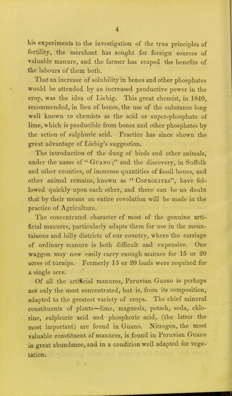 his experiments to the investigation of the true principles of fertility, the merchant has sought for foreign sources of valuable manure, and the farmer has reaped the benefits of the labours of them both. That an increase of solubility in bones and other phosphates would be attended by an increased productive power in the crop, was the idea of Liebig. This great chemist, in 1840, recommended, in lieu of bones, the use of the substance long well known to chemists as the acid or super-phosphate of lime, which is producible from bones and other phosphates by the action of sulphuric acid. Practice has since shown the great advantage of Liebig's suggestion. The introduction of the dung of birds and other animals, under the name of  Guano and the discovery, in Suffolk and other counties, of immense quantities of fossil bones, and other animal remains, known as  Coprolites, have fol- lowed quickly upon each other, and there can be no doubt that by their means an entire revolution will be made in the practice of Agriculture. The concentrated character of most of the genuine arti- ficial manures, particularly adapts them for use in the moun- tainous and hilly districts of our country, where the carriage of ordinary manure is both difiicu.lt and expensive. One waggon may now easily carry enough manure for 15 or 20 acres of turnips. Formerly 15 or 20 loads were required for a single acre. Of all the artificial manures, Peruvian Guano is perhaps not only the most concentrated, but is, from its composition, adapted to the greatest variety of crops. The chief mineral constituents of plants—lime, magnesia, potash, soda, chlo- rine, sulphuric acid and phosphoric acid, (the latter the most important) are found in Guano. Nitrogen, the most valuable constituent of manures, is found in Peruvian Guano in great abundance, and in a condition well adapted for vege- tation.