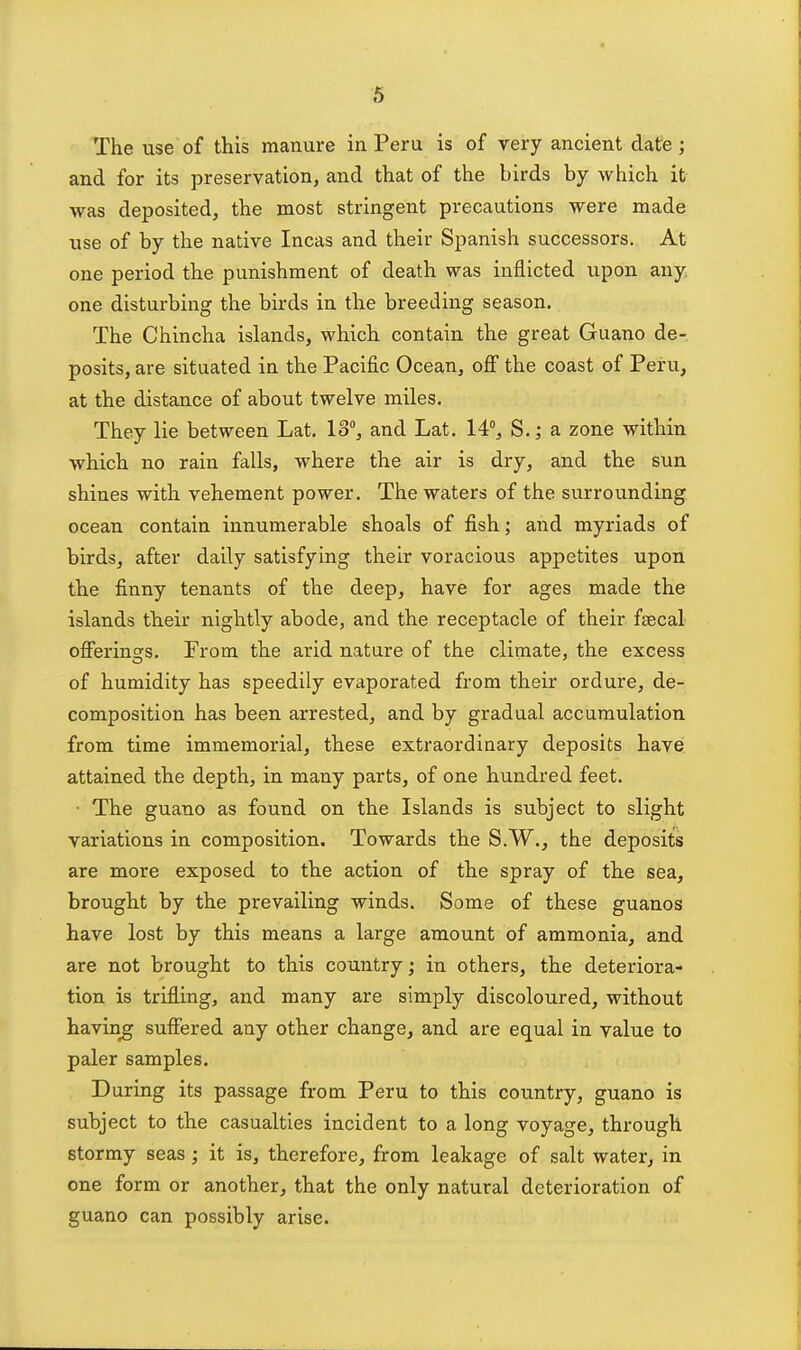 6 The use of this manure in Peru is of very ancient date ; and for its preservation, and that of the birds by which it was deposited, the most stringent precautions were made use of by the native Incas and their Spanish successors. At one period the punishment of death was inflicted upon any one disturbing the birds in the breeding season. The Chincha islands, which contain the great Guano de- posits, are situated in the Pacific Ocean, off the coast of Peru, at the distance of about twelve miles. They lie between Lat. 13, and Lat. 14°, S. j a zone within which no rain falls, where the air is dry, and the sun shines with vehement power. The waters of the surrounding ocean contain innumerable shoals of fish; and myriads of birds, after daily satisfying their voracious appetites upon the finny tenants of the deep, have for ages made the islands their nightly abode, and the receptacle of their fsecal offerinars. From the arid nature of the climate, the excess of humidity has speedily evaporated from their ordure, de- composition has been arrested, and by gradual accumulation from time immemorial, these extraordinary deposits have attained the depth, in many parts, of one hundred feet. ■ The guano as found on the Islands is subject to slight variations in composition. Towards the S.W., the deposits are more exposed to the action of the spray of the sea, brought by the prevailing winds. Some of these guanos have lost by this means a large amount of ammonia, and are not brought to this country • in others, the deteriora- tion is trifling, and many are simply discoloured, without having suffered any other change, and are equal in value to paler samples. During its passage from Peru to this country, guano is subject to the casualties incident to a long voyage, through stormy seas ; it is, therefore, from leakage of salt water, in one form or another, that the only natural deterioration of guano can possibly arise.